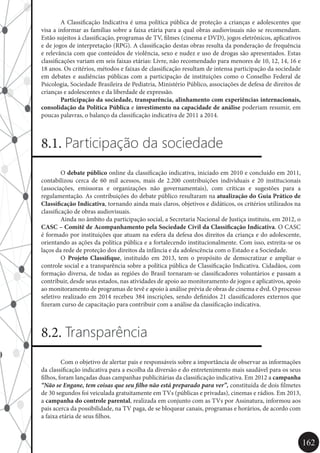 162
	 A Classificação Indicativa é uma política pública de proteção a crianças e adolescentes que
visa a informar as famílias sobre a faixa etária para a qual obras audiovisuais não se recomendam.
Estão sujeitos à classificação, programas de TV, filmes (cinema e DVD), jogos eletrônicos, aplicativos
e de jogos de interpretação (RPG). A classificação destas obras resulta da ponderação de frequência
e relevância com que conteúdos de violência, sexo e nudez e uso de drogas são apresentados. Estas
classificações variam em seis faixas etárias: Livre, não recomendado para menores de 10, 12, 14, 16 e
18 anos. Os critérios, métodos e faixas de classificação resultam de intensa participação da sociedade
em debates e audiências públicas com a participação de instituições como o Conselho Federal de
Psicologia, Sociedade Brasileira de Pediatria, Ministério Público, associações de defesa de direitos de
crianças e adolescentes e da liberdade de expressão.
	 Participação da sociedade, transparência, alinhamento com experiências internacionais,
consolidação da Política Pública e investimento na capacidade de análise poderiam resumir, em
poucas palavras, o balanço da classificação indicativa de 2011 a 2014.
8.1. Participação da sociedade
	O debate público online da classificação indicativa, iniciado em 2010 e concluído em 2011,
contabilizou cerca de 60 mil acessos, mais de 2.200 contribuições individuais e 20 institucionais
(associações, emissoras e organizações não governamentais), com críticas e sugestões para a
regulamentação. As contribuições do debate público resultaram na atualização do Guia Prático de
Classificação Indicativa, tornando ainda mais claros, objetivos e didáticos, os critérios utilizados na
classificação de obras audiovisuais.
	 Ainda no âmbito da participação social, a Secretaria Nacional de Justiça instituiu, em 2012, o
CASC – Comitê de Acompanhamento pela Sociedade Civil da Classificação Indicativa. O CASC
é formado por instituições que atuam na esfera da defesa dos direitos da criança e do adolescente,
orientando as ações da política pública e a fortalecendo institucionalmente. Com isso, estreita-se os
laços da rede de proteção dos direitos da infância e da adolescência com o Estado e a Sociedade.
	O Projeto Classifique, instituído em 2013, tem o propósito de democratizar e ampliar o
controle social e a transparência sobre a política pública de Classificação Indicativa. Cidadãos, com
formação diversa, de todas as regiões do Brasil tornaram-se classificadores voluntários e passam a
contribuir, desde seus estados, nas atividades de apoio ao monitoramento de jogos e aplicativos, apoio
ao monitoramento de programas de tevê e apoio à análise prévia de obras de cinema e dvd. O processo
seletivo realizado em 2014 recebeu 384 inscrições, sendo definidos 21 classificadores externos que
fizeram curso de capacitação para contribuir com a análise da classificação indicativa.
8.2. Transparência
	 Com o objetivo de alertar pais e responsáveis sobre a importância de observar as informações
da classificação indicativa para a escolha da diversão e do entretenimento mais saudável para os seus
filhos, foram lançadas duas campanhas publicitárias da classificação indicativa. Em 2012 a campanha
“Não se Engane, tem coisas que seu filho não está preparado para ver”, constituída de dois filmetes
de 30 segundos foi veiculada gratuitamente em TVs (públicas e privadas), cinemas e rádios. Em 2013,
a campanha do controle parental, realizada em conjunto com as TVs por Assinatura, informou aos
pais acerca da possibilidade, na TV paga, de se bloquear canais, programas e horários, de acordo com
a faixa etária de seus filhos.
 