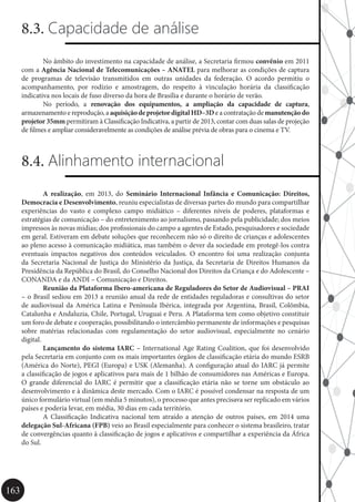 163
8.3. Capacidade de análise
	 No âmbito do investimento na capacidade de análise, a Secretaria firmou convênio em 2011
com a Agência Nacional de Telecomunicações – ANATEL para melhorar as condições de captura
de programas de televisão transmitidos em outras unidades da federação. O acordo permitiu o
acompanhamento, por rodízio e amostragem, do respeito à vinculação horária da classificação
indicativa nos locais de fuso diverso da hora de Brasília e durante o horário de verão.
	 No período, a renovação dos equipamentos, a ampliação da capacidade de captura,
armazenamento e reprodução, a aquisiçãodeprojetordigitalHD–3De a contratação de manutençãodo
projetor 35mm permitiram à Classificação Indicativa, a partir de 2013, contar com duas salas de projeção
de filmes e ampliar consideravelmente as condições de análise prévia de obras para o cinema e TV.
8.4. Alinhamento internacional
	 A realização, em 2013, do Seminário Internacional Infância e Comunicação: Direitos,
Democracia e Desenvolvimento, reuniu especialistas de diversas partes do mundo para compartilhar
experiências do vasto e complexo campo midiático – diferentes níveis de poderes, plataformas e
estratégias de comunicação – do entretenimento ao jornalismo, passando pela publicidade; dos meios
impressos às novas mídias; dos profissionais do campo a agentes de Estado, pesquisadores e sociedade
em geral. Estiveram em debate soluções que reconhecem não só o direito de crianças e adolescentes
ao pleno acesso à comunicação midiática, mas também o dever da sociedade em protegê-los contra
eventuais impactos negativos dos conteúdos veiculados. O encontro foi uma realização conjunta
da Secretaria Nacional de Justiça do Ministério da Justiça, da Secretaria de Direitos Humanos da
Presidência da República do Brasil, do Conselho Nacional dos Direitos da Criança e do Adolescente –
CONANDA e da ANDI – Comunicação e Direitos.
	 Reunião da Plataforma Ibero-americana de Reguladores do Setor de Audiovisual – PRAI
– o Brasil sediou em 2013 a reunião anual da rede de entidades reguladoras e consultivas do setor
de audiovisual da América Latina e Península Ibérica, integrada por Argentina, Brasil, Colômbia,
Catalunha e Andaluzia, Chile, Portugal, Uruguai e Peru. A Plataforma tem como objetivo constituir
um foro de debate e cooperação, possibilitando o intercâmbio permanente de informações e pesquisas
sobre matérias relacionadas com regulamentação do setor audiovisual, especialmente no cenário
digital.
	 Lançamento do sistema IARC – International Age Rating Coalition, que foi desenvolvido
pela Secretaria em conjunto com os mais importantes órgãos de classificação etária do mundo ESRB
(América do Norte), PEGI (Europa) e USK (Alemanha). A configuração atual do IARC já permite
a classificação de jogos e aplicativos para mais de 1 bilhão de consumidores nas Américas e Europa.
O grande diferencial do IARC é permitir que a classificação etária não se torne um obstáculo ao
desenvolvimento e à dinâmica deste mercado. Com o IARC é possível condensar na resposta de um
único formulário virtual (em média 5 minutos), o processo que antes precisava ser replicado em vários
países e poderia levar, em média, 30 dias em cada território.
	 A Classificação Indicativa nacional tem atraído a atenção de outros países, em 2014 uma
delegação Sul-Africana (FPB) veio ao Brasil especialmente para conhecer o sistema brasileiro, tratar
de convergências quanto à classificação de jogos e aplicativos e compartilhar a experiência da África
do Sul.
 