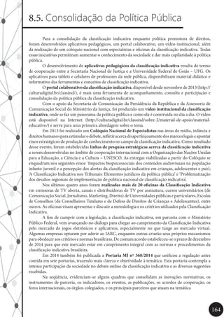 164
8.5. Consolidação da Política Pública
	 Para a consolidação da classificação indicativa enquanto política promotora de direitos,
foram desenvolvidos aplicativos pedagógicos, um portal colaborativo, um vídeo institucional, além
da realização de um colóquio nacional com especialistas e oficinas da classificação indicativa. Todas
essas iniciativas permitiram aumentar o conhecimento da sociedade e dar mais capilaridade à política
pública.
	 O desenvolvimento de aplicativos pedagógicos da classificação indicativa resulta de termo
de cooperação entre a Secretaria Nacional de Justiça e a Universidade Federal de Goiás – UFG. Os
aplicativos para tablets e celulares de professores da rede pública, disponibilizam material didático e
informativo das ferramentas e conceitos de classificação indicativa.
	O portal colaborativo da classificação indicativa, disponível desde novembro de 2013 (http://
culturadigital.br/classind/), é mais uma ferramenta de acompanhamento, consulta e participação e
consolidação da política pública da classificação indicativa.
	 Com o apoio da Secretaria de Comunicação da Presidência da República e da Assessoria de
Comunicação Social do Ministério da Justiça, foi produzido um vídeo institucional da classificação
indicativa, onde se faz um panorama da política pública e como ela é construída no dia a dia. O vídeo
está disponível na Internet (http://culturadigital.br/classind/sobre-2/material-de-apoio/material-
educativo/) e serve para uma primeira abordagem sobre o tema.
	 Em 2013 foi realizado um Colóquio Nacional de Especialistas nas áreas de mídia, infância e
direitoshumanosparaestimularodebate,refletiracercadoaperfeiçoamentodosmarcoslegaiseapontar
eixos estratégicos de produção de conhecimento no campo de classificação indicativa. Como resultado
desse evento, foram estabelecidas linhas de pesquisa estratégicas acerca da classificação indicativa
a serem desenvolvidas no âmbito de cooperação internacional com a Organização das Nações Unidas
para a Educação, a Ciência e a Cultura – UNESCO. As entregas viabilizadas a partir do Colóquio se
enquadram nos seguintes eixos: ‘Impactos biopsicossociais dos conteúdos audiovisuais na população
infanto-juvenil e a percepção dos alertas da classificação indicativa em crianças, adolescentes e pais’;
‘A Classificação Indicativa nos Tribunais: Elementos jurídicos da política pública’ e ‘Problematização
dos desafios regionais de implementação de política nacional de classificação indicativa’.
	 Nos últimos quatro anos foram realizadas mais de 20 oficinas da Classificação Indicativa
em emissoras de TV aberta, canais e distribuidoras de TV por assinatura, cursos universitários (de
Comunicação Social, Jornalismo, Marketing, Direito) de Universidades públicas e particulares, Escolas
de Conselhos (de Conselheiros Tutelares e de Defesa de Direitos de Crianças e Adolescentes), entre
outros. As oficinas visam apresentar e discutir a metodologia e os critérios utilizados pela Classificação
Indicativa.
	 A fim de cumprir com a legislação, a classificação indicativa, em parceria com o Ministério
Público Federal, vem avançando no diálogo para chegar ao cumprimento da Classificação Indicativa
pelo mercado de jogos eletrônicos e aplicativos, especialmente no que tange ao mercado virtual.
Algumas empresas optaram por aderir ao IARC, enquanto outras criarão seus próprios mecanismos
paraobedeceraoscritériosenormasbrasileiras.Decomumacordoestabeleceu-seoprazodedezembro
de 2014 para que este mercado estar em cumprimento integral com as normas e procedimentos da
classificação indicativa brasileira.
	 Em 2014 também foi publicada a Portaria MJ nº 368/2014 que unificou a regulação antes
contida em sete portarias, trazendo mais clareza e objetividade à temática. Esta portaria contempla a
intensa participação da sociedade no debate online da classificação indicativa e as diversas sugestões
recebidas.
	 Na seqüência, evidenciam-se alguns quadros que consolidam as inovações normativas, os
instrumentos de parceria, os indicadores, os eventos, as publicações, os acordos de cooperação, os
foros internacionais, os órgãos colegiados, e os principais parceiros que atuam na temática
 