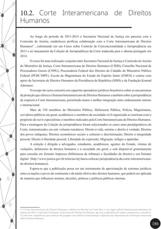 186
10.2. Corte Interamericana de Direitos
Humanos
	 Ao longo do período de 2011-2014 a Secretaria Nacional de Justiça em parceria com a
Comissão de Anistia, estabeleceu profícua colaboração com a Corte Interamericana de Direitos
Humanos9
, culminando em um Curso sobre Controle de Convencionalidade e Jurisprudência em
2013 e no lançamento da Coleção de Jurisprudência da Corte traduzida para o idioma português em
2014.
	 O curso foi uma realização conjunta entre Secretaria Nacional de Justiça e Comissão deAnistia
do Ministério da Justiça, Corte Interamericana de Direitos Humanos (CIDH), Conselho Nacional de
Procuradores Gerais (CNPG), Procuradoria Federal dos Direitos do Cidadão do Ministério Público
Federal (PFDC/MPF), Escola da Magistratura do Estado do Espírito Santo (EMES) e contou com
apoio da Secretaria de Direitos Humanos da Presidência da República (SDH) e da Fundação Konrad
Adenauer.
	 O escopo do curso consistiu em capacitar operadores jurídicos brasileiros sobre os mecanismos
deproteçãoqueofereceoSistemaInteramericanodeDireitosHumanosetambémsobreajurisprudência
da respectiva Corte Interamericana, permitindo maior e melhor integração entre ordenamento interno
e internacional.
	 Mais de 150 membros do Ministério Público, Defensoria Pública, Polícia, Magistratura,
servidores públicos em geral, acadêmicos e membros da sociedade civil organizada se reuniram com o
propósito de ouvir especialistas e membros indicados pela Corte Interamericana de Direitos Humanos.
Para a montagem da Coleção de jurisprudência foram selecionados os casos mais paradigmáticos da
Corte, sistematizados em sete volumes temáticos: Direito à vida, anistias e direito à verdade; Direitos
dos povos indígenas; Direitos econômicos sociais e culturais e discriminação; Direito à integridade
pessoal; Direito à liberdade pessoal; Liberdade de expressão; Migração, refúgio e apátridas.
	 A coleção é dirigida a advogados, estudantes, acadêmicos, agentes do Estado, vítimas de
violações, defensores de direitos humanos e à sociedade em geral, e está disponível gratuitamente
para consulta em formato impresso (bibliotecas de tribunais e faculdades de direito) e em formato
digital (http://www.justica.gov.br/noticias/mj-lanca-colecao-jurisprudencia-da-corte-interamericana-
de-direitos-humanos).
	 Espera-se que a publicação possa ser um instrumento de aproximação de sistemas jurídicos
entre as nações e povos do continente e da tutela efetiva dos direitos humanos, que poderá ser aplicada
de maneira que influencie normas, decisões, práticas e políticas públicas internas.
9 A Corte Interamericana de Direitos Humanos, sediada em São José da Costa Rica, é um órgão judicial internacional autônomo do
sistema da OEA, criado pela Convenção Americana dos Direitos do Homem, que tem competência de caráter contencioso e consultivo.
A Corte tem competência para conhecer de qualquer caso relativo à interpretação e aplicação das disposições da Convenção Americana
sobre Direitos Humanos.
 