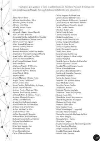190
	 Finalizamos por agradecer a todos os colaboradores da Secretaria Nacional de Justiça com
uma menção nessa publicação. Sem vocês todo esse trabalho não teria sido possível.
Ádma Araujo Sena
Adriana Mascarenhas e Silva
Adriana Queiroz da Silva
Adriano Leite Silva
Adrielly Marter Pereira
Agda Glayce
Alessandra Xavier Nunes Macedo
Alex Carvalho de Sousa
Alexandra Marília Gallindo Lira Almeida
Alexandre Hamilton Oliveira Santos
Aline Carneiro de Aguiar
Altair Andrade Chicarino
Amanda Cristina da Silva
Amanda Fukuyoshi
Amanda Souto da Cunha Leite Araújo
Ana Beatriz Teixeira Domingues Duarte
Ana Carolina Vieira de Carvalho
Ana Célia Honorato Dorta
Ana Cristina Batista de André
Ana Luisa Faria
Ana Luísa Vogado de Oliveira
Ana Maria dos Santos Brito
Ana Paloma Barbosa da Silva
André Vaz de Mello
Andre Zanetic
Andréa Maria de Oliveira Farias
Angela Lovato Dellazzana
Anna Carolina Dias
Anna Carolina Saliba Daher de Souza
Anna Clara Monjardim
Antenor Pereira Madruga Filho
Antônia Aureliano de Almeida
Antonieta Brito de Santana Pereira
Antônio Afonso G. Beserra
Aretha Melo Martinso
Ariane Gontijo Lopes Leandro
Ariel Álvares dos Prazeres Silva
Arnaldo José Alves Silveira
Arthur Vaz dos S. e Silva
Asaph Correa e Teles
Audine Romano C. Rossetto
Barbara Helen da Silva Gomes
Barbara Morais Barbosa Martins
Barbara Murada Oliveira
Brenda Sousa Luz
Brian Sean Siqueira Sue
Bruno Eduardo Alves
Bruno Pereira Gomes
Carla A Martins Dantas
Carlos Augusto da Silva Costa
Carlos Eduardo da Silva Vieira
Carlos Eduardo de Menezes Cavalcanti
Carlos Henrique Nascimento Barbosa
Carolina Chagas Demetrio Maciel
Cecília Dantas Gomes
Christian Robert Leal
Cicília Prado de Sales
Claudia Severiano da Silva
Clécia Alves de Lima
Cristina Maria Gomes e Silva
Cristina Timponi Cambiaghi
Daniel da Lima Rocha
Daniel Evangelista Pereira
Daniel Rocha de Cerqueira
Daniel Souza Aires
Daniela Ferraz de Oliveira
Daniela Proença da Silva Araújo
Daniela Westphal
Daniella Aguirre Teodoro de Carvalho
Danielle de Souza Galdino
Danúbia Meireles Campos Soares
Darlan Miranda Gomes
Davi Ulisses Brasil Simões Pires
Davillym de Carvalho Dourado
Débora Oliveira Pollo
Deivid dos Santos Feitosa
Denisson Luís Almeida Penna
Deyse Michelly S. Silva
Diego do Carmo Coelho
Dina Santos Araújo
Diogo de Oliveira Machado
Duarlei de Castro B. Gonçalves
Edna da Costa Melo
Eduardo de Araújo Nepomuceno
Eduardo Engelmann Rodrigues
Edulcemeire Costa Alves
Eliane de Souza Silva
Eliete Martins Costa
Eline Caldas Braga C. Langsdorf
Elisandra Patrícia Bezerra
Elisangela Aparecida Machado da Silva
Elita Alves Aragão
Elizângela Silva e Santos
Ellen Silva Campos
Érica Cristina Boraschi Menezes Figueiredo
Érica  Bianchini Mundim
Evelyn Kivia Lima Ribeiro
Everaldo Moreira de Andrade
Fabiana Motta Tavares
 