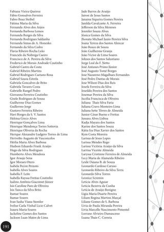 191
Jade Barros de Araújo
Jairon de Jesus Santos
Janaina Siqueira Gomes Pereira
Janilda Cavalcante A. Ferreira
Jefferson da Silva Meneses
Jennifer Souza Alves
Jéssica Gomes da Silva
Jhonata Michael Junio Pereira Silva
Joana Tereza dos Santos Alencar
João Bosco de Souza
João Guilherme Granja
João Victor de Lima Soares
Johnes dos Santos Salustiano
Jorge Leal da F. Netto
José Antunes Primo Júnior
José Augusto Tomé Borges
Jose Nazareno Magalhaes Fernandes
José Pedro Dantas de Morais
Jose Wilson Dias dos Reis
Josefa Ferreira da Silva
Joseildo Pereira dos Santos
Josemar Pereira da Silva
Jucélia Francisca de Oliveira
Juliana Thaís Silva Faria
Juliana Cravo Monteiro Lima
Juliana Sette Tôrres de Almeida
Junior César Bueno e Freitas
Jussara Alves Lisboa
Kadja Mayara dos Santos
Karine dos Santos Souza
Kátia Iza Dias Xavier dos Santos
Kym Costa Moreira
Larissa de Jesus Lopes
Larissa Mendes Rego
Larissa Victória Araújo da Silva
Larrisa Vicente Almeida
Laryssa Cristinne Ferreira de Almeida
Lecy Maria de Alameida Ribeiro
Leide Daiana B. de Souza
Leonardo Cardoso Caruso
Leonardo Ribeiro da Silva Terra
Leonardo Silva Torres
Leonice Scremin
Letícia Alves Aguiar
Leticia Bezerra da Cunha
Letícia de Araújo Benigno
Lígia Maria Duarte Pereira
Liliam Regina Martins Marçal
Liliane Gomes de S. Barbosa
Lívia de Paula Miranda Pereira
Livia Marcelle Nascimento Pimentel
Lorrane Alvieiro Damasceno
Luana Thais C. Correia
Fabiana Vieira Queiroz
Fábio Gonsalves Ferreira
Fabro Boaz Steibel
Fátima Maria da Silva
Fernanda Alves dos Anjos
Fernanda Barbosa Lemos
Fernanda Borges da Silva
Fernanda Rodrigues Saldanha
Fernanda Simas de A. Honesko
Fernando da Silva Cedro
Flavia Ribeiro Rocha Leão
Franciele da Nobrega Caeiro
Francisco de A. Pereira da Silva
Frederico de Morais Andrade Coutinho
Gabriel Castro da Costa
Gabriel Ribeiro Martins
Gabriel Rodrigues Caetano Rosa
Gabriel Souza Estrela
Gabriela Goncalves de Brito
Gabriela Tavares Costa
Gabrielle Rangel Pedro
Giovanna Ferreira Coutinho
Gisele Rodrigues de Sousa
Guilherme Dias Gomes
Guillermo Jorge
Gustavo Ferreira Ribeiro
Havi Borges da S. V. Santos
Heloisa Greco Alves
Henrique Gonçalves Lima
Henrique Mendonça Torres Sottovia
Henrique Oliveria da Rocha
Herique Alexandre Ludgero Torres de Lima
Herivelto Augusto de Vasconcelos
Hérlia Maria Alves Barbosa
Hudson Eduardo Frank Araújo
Hugo da Silva Rodrigues
Humberto Alves Mendoza
Igor Araujo Sena
Igor Moraes Otero
Isabela Pecon Peixoto
Isabella Alves Soares
Isabella F. Leite
Isabella Rayssa Freitas Coutinho
Isalino Antônio Giacomet Júnior
Isis Caroline Paro de Oliveira
Isis Yanca da Silva Brito
Itamar Soares
Itamar Soares
Ivan Sasha Viana Stemler
Ivelise Carla Vinhal Licio Calvet
Izaura Maria Soares
Jackeline Gomes dos Santos
Jackson Luan Matos de Lima
 