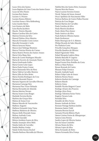 192
Nathila Rita dos Santos Brito Assunção
Nayane Reis dos Passos
Nayra Luciene Ferreira Gomes
Nicoly Tatiany de Souza Amaral
Oscar Apolônio do Nascimento Filho
Patrícia Barbosa de Castro Pullen Parente
Patricia da Cruz Borges
Patrick Martins de Carvalho
Paula Carolina da Silva
Paula Moreira Jacobson
Paulo Abrão Pires Júnior
Paulo Américo da Silva
Paulo Roberto Oliveira Santos
Paulo Strahmeyer
Pedro Henrique de O. S. Ribeiro
Philipe Ricardo de Sales Macedo
Pio Pinheiro Costa
Priscilla Gonçalves Marques
Priscilla Quadros de Oliveira
Rafael Figueiredo Vilela
Rafael Mesquita Ladeira Mota
Rafaela Marcelle N Urguiza
Raquel Lídia Matos de Sousa
Raquel Soraia Piras Botelho da Costa
Rebecca Maia Pacheco
Renan Rezende de Castro
Rhaiane Felipe Fonseca
Ricardo Andrade Saadi
Robert Felipe Leite de Souza
Roberta Pereira Nunes
Roberta Stuckert de Camargo
Roberto Biasoli
Roberto Zaina
Rodolfo Nicolas Baigorri Caussi
Rodrigo Alvares dos Prazeres
Rodrigo Alves Peres
Rodrigo Tolentina Farias Vieira
Rogério Tavares Leda
Romilda Silva
Ronaldo da Silva Torres
Rosana Andrade de Brito
Roseane Paniago Barbosa Jardim
Rosianne Santos Vidal
Samanta Bravim Eurich
Samanta Priscila Ribeiro Flach
Sâmia Cristine Farias de Albuquerque
Samyra Lima Pereira
Sandra Lopes de Oliveira Santos
Sara de Sousa Coutinho
Silvana Nunes da Silva
Silvane Lopes da Silva
Silvia Fernandes de Brito
Simara Fernanda Silva França
Lucas Alves dos Santos
Lucas Baptista de Lima Costa dos Santos Souza
Lucas da Silva Nunes
Luciana Reis Santos
Luciano A. Peixoto
Luciano Ramos Ribeiro
Lucicleia Sousa e Silva Rollemberg
Luísa Guedes Baron
Luiz Gustavo de Melo
Luiza Rocha Jacobsen
Macelo Pereira Macedo
Maiara Carolina Silva de Castro
Mairton Ferreira da Silva
Manoel Djalma Alves Moreira
Marcela Fernandes Costa Lemos
Marcella Fernanda S. Isobe
Márcia Saraceni Nunes
Marcos José Nobrega Monteiro
Marcos Vinícius Pereira do Carmo
Maria Beatriz Pereira dos Santos Amaro
Maria Celva Bispo Reis
Maria do Carmo Rodrigues Macedo
Maria do Socorro de Assunção Nunes
Maria Ginelvanda Fialho
Maria Gorete Leite Lopes
Maria Paula Frutos Cosme
Maria Raimunda Silva da Hora
Maria Valéria Carvalho Moreira
Maria Zélia da Silva Britto
Maria Zizinha Rodrigues da Cruz
Mariana Rezende Pizarro
Mariana Siqueira de Carvalho Oliveira
Marianna Camargo Reis
Marianna Dias Victor Holanda
Marina Bernardes de Almeida
Marina Martins Novaes
Marina Soares Lima Borges
Marleide Ferreira Rocha
Marlene das Graças Silva
Mateus de Sousa Cruz
Mateus Macedo de Vasconcelos
Matheus Augusto
Matheus Fernando Lima Viana
Matheus Medeiros de Oliveira
Mayara Kelly Dourado Sousa
Melissa Andrade Costa
Michelle Gueraldi
Mônica Jordânia Soares da Silva
Natalia Assunção Alves Melo
Natalia Isidro de Carvalho
Natália Medina Araújo
Nataly Evelin Konno Rochol
Natasha Barbosa Mercaldo de Oliveira
 