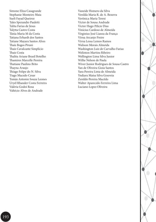 193
Simone Eliza Casagrande
Stephanie Monteiro Maia
Sueli Fayad Queiroz
Tales Sperandio Pauletti
Talita Farias de Jesus
Talytta Castro Costa
Tânia Maria M da Costa
Tatiana Erhardt dos Santos
Tatiane Mayara Santos Alves
Thaís Bogos Pirani
Thais Cavalcante Simplício
Thais Costa
Thalita Ariane Brasil Botelho
Thamires Marcelle Pereira
Thatiane Paulino Brito
Thayna Araujo
Thiago Felipe do N. Silva
Tiago Macedo Cesar
Tomás Antonio Souza Leones
Uryel Rhander Costa Ferreira
Valéria Godoi Rosa
Valtécio Alves de Andrade
Vaneide Homero da Silva
Venilda Maria R. de A. Bezerra
Verônica Maria Teresi
Victor de Sousa Andrade
Victor Hugo Pilicie Dias
Vinícius Cardoso de Almeida
Virginius José Lianza da França
Virna Arcanjo Freire
Virna Lessa Lemos Ramos
Walison Morais Almeida
Washington Luiz de Carvalho Farias
Welinton Martins Ribeiro
Wellington Lima Silva Junior
Willie Nelson de Paula
Wiver Junior Rodrigues de Sousa Castro
Yan de Oliveira Gioia Santos
Yara Pereira Lima de Almeida
Yndiara Maísa Silva Gouveia
Zenildo Pereira Macêdo
Walter Aparecido Ferreira Lima
Luciano Lopez Oliveira
 