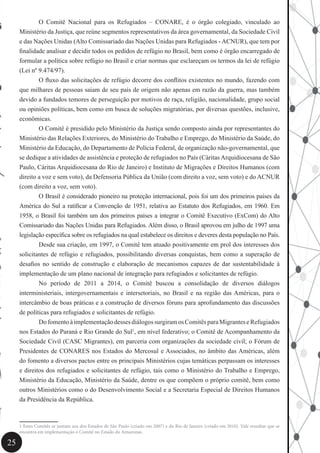 25
	 O Comitê Nacional para os Refugiados – CONARE, é o órgão colegiado, vinculado ao
Ministério da Justiça, que reúne segmentos representativos da área governamental, da Sociedade Civil
e das Nações Unidas (Alto Comissariado das Nações Unidas para Refugiados - ACNUR), que tem por
finalidade analisar e decidir todos os pedidos de refúgio no Brasil, bem como é órgão encarregado de
formular a política sobre refúgio no Brasil e criar normas que esclareçam os termos da lei de refúgio
(Lei nº 9.474/97).
	 O fluxo das solicitações de refúgio decorre dos conflitos existentes no mundo, fazendo com
que milhares de pessoas saiam de seu país de origem não apenas em razão da guerra, mas também
devido a fundados temores de perseguição por motivos de raça, religião, nacionalidade, grupo social
ou opiniões políticas, bem como em busca de soluções migratórias, por diversas questões, inclusive,
econômicas.
	 O Comitê é presidido pelo Ministério da Justiça sendo composto ainda por representantes do
Ministério das Relações Exteriores, do Ministério do Trabalho e Emprego, do Ministério da Saúde, do
Ministério da Educação, do Departamento de Polícia Federal, de organização não-governamental, que
se dedique a atividades de assistência e proteção de refugiados no País (CáritasArquidiocesana de São
Paulo, Cáritas Arquidiocesana do Rio de Janeiro) e Instituto de Migrações e Direitos Humanos (com
direito a voz e sem voto), da Defensoria Pública da União (com direito a voz, sem voto) e do ACNUR
(com direito a voz, sem voto).
	 O Brasil é considerado pioneiro na proteção internacional, pois foi um dos primeiros países da
América do Sul a ratificar a Convenção de 1951, relativa ao Estatuto dos Refugiados, em 1960. Em
1958, o Brasil foi também um dos primeiros países a integrar o Comitê Executivo (ExCom) do Alto
Comissariado das Nações Unidas para Refugiados. Além disso, o Brasil aprovou em julho de 1997 uma
legislação específica sobre os refugiados na qual estabelece os direitos e deveres desta população no País.
	 Desde sua criação, em 1997, o Comitê tem atuado positivamente em prol dos interesses dos
solicitantes de refúgio e refugiados, possibilitando diversas conquistas, bem como a superação de
desafios no sentido de construção e elaboração de mecanismos capazes de dar sustentabilidade à
implementação de um plano nacional de integração para refugiados e solicitantes de refúgio.
	 No período de 2011 a 2014, o Comitê buscou a consolidação de diversos diálogos
interministeriais, intergovernamentais e intersetoriais, no Brasil e na região das Américas, para o
intercâmbio de boas práticas e a construção de diversos fóruns para aprofundamento das discussões
de políticas para refugiados e solicitantes de refúgio.
	 DofomentoàimplementaçãodessesdiálogossurgiramosComitêsparaMigranteseRefugiados
nos Estados do Paraná e Rio Grande do Sul1
, em nível federativo; o Comitê de Acompanhamento da
Sociedade Civil (CASC Migrantes), em parceria com organizações da sociedade civil; o Fórum de
Presidentes de CONARES nos Estados do Mercosul e Associados, no âmbito das Américas, além
do fomento a diversos pactos entre os principais Ministérios cujas temáticas perpassam os interesses
e direitos dos refugiados e solicitantes de refúgio, tais como o Ministério do Trabalho e Emprego,
Ministério da Educação, Ministério da Saúde, dentre os que compõem o próprio comitê, bem como
outros Ministérios como o do Desenvolvimento Social e a Secretaria Especial de Direitos Humanos
da Presidência da República.
1 Estes Comitês se juntam aos dos Estados de São Paulo (criado em 2007) e do Rio de Janeiro (criado em 2010). Vale ressaltar que se
encontra em implementação o Comitê no Estado do Amazonas.
 