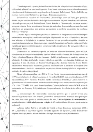 26
	 Visando a garantia e promoção da defesa dos direitos dos refugiados e solicitantes de refúgio,
cuidou ainda o Comitê, no mencionado período, de aprimorar os instrumentos que visam à assistência
e implementação de tais garantias, aproximando-se diretamente da Defensoria Pública da União, que
passou a exercer primordial papel no que tange a defesa dessas garantias.
	 No âmbito da academia, foi consolidada a Cátedra Sérgio Vieira de Mello, para promover
debates e ações em torno da temática de refúgio e deslocamentos forçados em toda a América Latina,
e formada por um grupo de Instituições de Ensino Superior, a Cátedra realiza encontros anuais e
tem como objetivo firmar a temática no interesse da academia e da população em geral, buscando
estabelecer um compromisso com práticas que resultem na melhoria na condição da população
deslocada vulnerável.
	 Ainda no bojo da construção do processo de formulação de uma política nacional voltada para
o atendimento ao refugiado e solicitante de refúgio, foi promovida em 2014 a I Conferência Nacional
para Migrantes e Refugiados, e o encontro Cartagena+30, que pretendeu consolidar e ampliar as
conquistas da declaração que foi um marco para o trabalho humanitário naAmérica Latina e no Caribe
e estabelecer quais os próximos desafios a serem superados nos próximos dez anos, consolidados na
declaração do Brasil.
	 No marco da sua construção tripartite, o Comitê tem tido como fundamento, desde de 2004,
a implementação de convênios celebrados com as Cáritas Arquidiocesana do Rio de Janeiro e de São
Paulo e o Instituto Migração e Direitos Humanos – IMDH, criando assim, as condições para que os
solicitantes de refúgio e refugiados possam restabelecer suas vidas com dignidade, fortalecendo sua
capacidade de auto-suficiência, seu desenvolvimento pessoal e a defesa e promoção de seus direitos
fundamentais. Através desse mecanismo, pactuado anualmente com as entidades da sociedade civil
implementadoras, é possível a construção de um processo mínimo de integração local, respeitadas às
realidades de cada região do Brasil.
	 No período compreendido entre 2011 e 2014, o Comitê contou com um aumento de mais de
1590% nas solicitações de refúgio/ano, saindo de 566 ao final de 2010, para, aproximadamente, 9.000
até dezembro de 20142
. No intuito de melhor atender a estas novas demandas, o Comitê promoveu os
ajustes internos das suas resoluções, no intuito de melhor adequá-las a essa nova realidade (Resoluções
17 e 18 do CONARE), bem como firmou Acordo de Cooperação Técnica com o ACNUR a fim de
implementar um Programa de fortalecimento dos procedimentos de solicitação de refúgio no País
(QAI).
	 A implementação das mencionadas resoluções permitiu que o Comitê tivesse uma
melhoria significativa nos seus números, passando a obter resultados históricos nas apreciações
dos casos, bem como quanto ao reconhecimento dos hoje, 7.048 refugiados, 614 reassentados e,
aproximadamente, 8.000 solicitantes de refúgio, de 85 nacionalidades diferentes, em tramitação
no Comitê.
	 A fim de melhor ilustrar as atividades do Comitê ao longo do período mencionado (2011 a
2014), necessário se faz pontuar algumas atividades e projetos em específico, dentro de um recorte
temporal/anual que permita melhor entender e enxergar a evolução desses procedimentos.
2 Esse número pode sofrer alterações.	
 