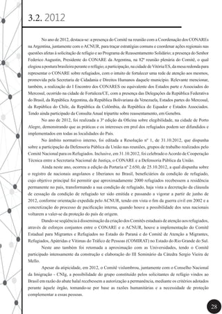 28
3.2. 2012
	 No ano de 2012, destaca-se: a presença do Comitê na reunião com a Coordenação dos CONAREs
na Argentina, juntamente com o ACNUR, para traçar estratégias comuns e coordenar ações regionais nas
questões afetas à solicitação de refúgio e ao Programa de Reassentamento Solidário; a presença do Senhor
Federico Augustin, Presidente do CONARE da Argentina, na 82ª reunião plenária do Comitê, o qual
elogiouaposturabrasileiraperanteorefúgio;aparticipação,nacidadedeVitória/ES,damesaredondapara
representar o CONARE sobre refugiados, com o intuito de fortalecer uma rede de atenção aos mesmos,
promovida pela Secretaria de Cidadania e Direitos Humanos daquele município. Relevante mencionar,
também, a realização do I Encontro dos CONARES ou equivalente dos Estados parte e Associados do
Mercosul, ocorrido na cidade de Fortaleza/CE, com a presença das Delegações da República Federativa
do Brasil, da República Argentina, da República Bolivariana da Venezuela, Estados partes do Mercosul,
da República do Chile, da República da Colômbia, da República do Equador e Estados Associados.
Tendo ainda participado da Consulta Anual tripartite sobre reassentamento, em Genebra.
	 No ano de 2012, foi realizada a 3ª edição da Oficina sobre elegibilidade, na cidade de Porto
Alegre, demonstrando que as práticas e os interesses em prol dos refugiados podem ser difundidos e
implementados em todas as localidades do País.
	 No âmbito normativo interno, foi editada a Resolução nº 1, de 31.10.2012, que dispunha
sobre a participação da Defensoria Pública da União nas reuniões, grupos de trabalho realizados pelo
Comitê Nacional para os Refugiados. Inclusive, em 31.10.2012, foi celebrado oAcordo de Cooperação
Técnica entre a Secretaria Nacional de Justiça, o CONARE e a Defensoria Pública da União.
	 Ainda neste ano, ocorreu a edição da Portaria nº 2.650, de 25.10.2012, a qual dispunha sobre
o registro de nacionais angolanos e liberianos no Brasil, beneficiários da condição de refugiado,
cujo objetivo principal foi permitir que aproximadamente 2000 refugiados recebessem a residência
permanente no país, transformando a sua condição de refugiado, haja vista a decretação da cláusula
de cessação da condição de refugiado ter sido emitida e passando a vigorar a partir de junho de
2012, conforme orientação expedida pelo ACNUR, tendo em vista o fim da guerra civil em 2002 e a
concretização do processo de pacificação interna, quando houve a possibilidade dos seus nacionais
voltarem a valer-se da proteção do país de origem.
	 Dando-seseqüênciaàdisseminaçãodacriaçãodosComitêsestaduaisdeatençãoaosrefugiados,
através de esforços conjuntos entre o CONARE e o ACNUR, houve a implementação do Comitê
Estadual para Migrantes e Refugiados no Estado do Paraná e do Comitê de Atenção a Migrantes,
Refugiados, Apátridas e Vítimas do Tráfico de Pessoas (COMIRAT) no Estado do Rio Grande do Sul.
	 Neste ano também foi retomada a aproximação com as Universidades, tendo o Comitê
participado intensamente da construção e elaboração do III Seminário da Cátedra Sergio Vieira de
Mello.
	 Apesar da atipicidade, em 2012, o Comitê vislumbrou, juntamente com o Conselho Nacional
da Imigração - CNIg, a possibilidade do grupo constituído pelos solicitantes de refúgio vindos ao
Brasil em razão do abate halal recebessem a autorização a permanência, mediante os critérios adotados
perante àquele órgão, tomando-se por base as razões humanitárias e a necessidade de proteção
complementar a essas pessoas.
 