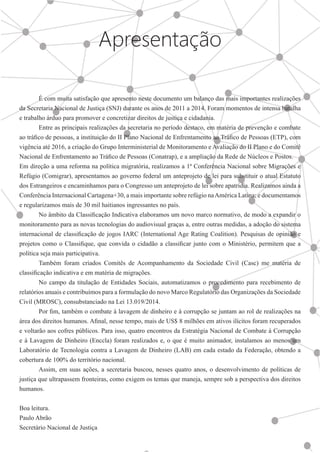 Apresentação
	 É com muita satisfação que apresento neste documento um balanço das mais importantes realizações
da Secretaria Nacional de Justiça (SNJ) durante os anos de 2011 a 2014. Foram momentos de intensa batalha
e trabalho árduo para promover e concretizar direitos de justiça e cidadania.
	 Entre as principais realizações da secretaria no período destaco, em matéria de prevenção e combate
ao tráfico de pessoas, a instituição do II Plano Nacional de Enfrentamento ao Tráfico de Pessoas (ETP), com
vigência até 2016, a criação do Grupo Interministerial de Monitoramento e Avaliação do II Plano e do Comitê
Nacional de Enfrentamento ao Tráfico de Pessoas (Conatrap), e a ampliação da Rede de Núcleos e Postos.
Em direção a uma reforma na política migratória, realizamos a 1ª Conferência Nacional sobre Migrações e
Refúgio (Comigrar), apresentamos ao governo federal um anteprojeto de lei para substituir o atual Estatuto
dos Estrangeiros e encaminhamos para o Congresso um anteprojeto de lei sobre apatridia. Realizamos ainda a
Conferência Internacional Cartagena+30, a mais importante sobre refúgio naAmérica Latina; e documentamos
e regularizamos mais de 30 mil haitianos ingressantes no país.
	 No âmbito da Classificação Indicativa elaboramos um novo marco normativo, de modo a expandir o
monitoramento para as novas tecnologias do audiovisual graças a, entre outras medidas, a adoção do sistema
internacional de classificação de jogos IARC (International Age Rating Coalition). Pesquisas de opinião e
projetos como o Classifique, que convida o cidadão a classificar junto com o Ministério, permitem que a
política seja mais participativa.
	 Também foram criados Comitês de Acompanhamento da Sociedade Civil (Casc) me matéria de
classificação indicativa e em matéria de migrações.
	 No campo da titulação de Entidades Sociais, automatizamos o procedimento para recebimento de
relatórios anuais e contribuímos para a formulação do novo Marco Regulatório das Organizações da Sociedade
Civil (MROSC), consubstanciado na Lei 13.019/2014.
	 Por fim, também o combate à lavagem de dinheiro e à corrupção se juntam ao rol de realizações na
área dos direitos humanos. Afinal, nesse tempo, mais de US$ 8 milhões em ativos ilícitos foram recuperados
e voltarão aos cofres públicos. Para isso, quatro encontros da Estratégia Nacional de Combate à Corrupção
e à Lavagem de Dinheiro (Enccla) foram realizados e, o que é muito animador, instalamos ao menos um
Laboratório de Tecnologia contra a Lavagem de Dinheiro (LAB) em cada estado da Federação, obtendo a
cobertura de 100% do território nacional.
	 Assim, em suas ações, a secretaria buscou, nesses quatro anos, o desenvolvimento de políticas de
justiça que ultrapassem fronteiras, como exigem os temas que maneja, sempre sob a perspectiva dos direitos
humanos.
Boa leitura.
Paulo Abrão
Secretário Nacional de Justiça
 