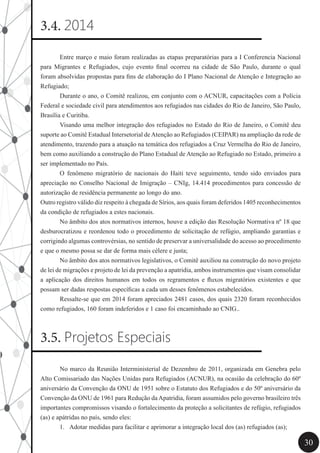 30
3.4. 2014
	 Entre março e maio foram realizadas as etapas preparatórias para a I Conferencia Nacional
para Migrantes e Refugiados, cujo evento final ocorreu na cidade de São Paulo, durante o qual
foram absolvidas propostas para fins de elaboração do I Plano Nacional de Atenção e Integração ao
Refugiado;
	 Durante o ano, o Comitê realizou, em conjunto com o ACNUR, capacitações com a Polícia
Federal e sociedade civil para atendimentos aos refugiados nas cidades do Rio de Janeiro, São Paulo,
Brasília e Curitiba.
	 Visando uma melhor integração dos refugiados no Estado do Rio de Janeiro, o Comitê deu
suporte ao Comitê Estadual Intersetorial deAtenção ao Refugiados (CEIPAR) na ampliação da rede de
atendimento, trazendo para a atuação na temática dos refugiados a Cruz Vermelha do Rio de Janeiro,
bem como auxiliando a construção do Plano Estadual de Atenção ao Refugiado no Estado, primeiro a
ser implementado no País.
	 O fenômeno migratório de nacionais do Haiti teve seguimento, tendo sido enviados para
apreciação no Conselho Nacional de Imigração – CNIg, 14.414 procedimentos para concessão de
autorização de residência permanente ao longo do ano.
Outro registro válido diz respeito à chegada de Sírios, aos quais foram deferidos 1405 reconhecimentos
da condição de refugiados a estes nacionais.
	 No âmbito dos atos normativos internos, houve a edição das Resolução Normativa nº 18 que
desburocratizou e reordenou todo o procedimento de solicitação de refúgio, ampliando garantias e
corrigindo algumas controvérsias, no sentido de preservar a universalidade do acesso ao procedimento
e que o mesmo possa se dar de forma mais célere e justa;
	 No âmbito dos atos normativos legislativos, o Comitê auxiliou na construção do novo projeto
de lei de migrações e projeto de lei da prevenção a apatridia, ambos instrumentos que visam consolidar
a aplicação dos direitos humanos em todos os regramentos e fluxos migratórios existentes e que
possam ser dadas respostas específicas a cada um desses fenômenos estabelecidos.
	 Ressalte-se que em 2014 foram apreciados 2481 casos, dos quais 2320 foram reconhecidos
como refugiados, 160 foram indeferidos e 1 caso foi encaminhado ao CNIG..
3.5. Projetos Especiais
	 No marco da Reunião Interministerial de Dezembro de 2011, organizada em Genebra pelo
Alto Comissariado das Nações Unidas para Refugiados (ACNUR), na ocasião da celebração do 60º
aniversário da Convenção da ONU de 1951 sobre o Estatuto dos Refugiados e do 50º aniversário da
Convenção da ONU de 1961 para Redução da Apatridia, foram assumidos pelo governo brasileiro três
importantes compromissos visando o fortalecimento da proteção a solicitantes de refúgio, refugiados
(as) e apátridas no país, sendo eles:
1.	 Adotar medidas para facilitar e aprimorar a integração local dos (as) refugiados (as);
 