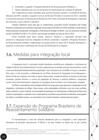 31
2.	 Consolidar e expandir o Programa Brasileiro de Reassentamento Solidário; e
3.	 Adotar legislação que cria um mecanismo de determinação da condição de apátrida.
	 Tais compromissos foram reiterados pelo governo brasileiro perante o Conselho de Direitos
Humanos da ONU, durante o segundo exercício de Revisão Periódica Universal em 2012, e também
se encontram presentes na Declaração de Brasília de 2010 sobre a Proteção de Refugiados e Apátridas
nas Américas, a qual o Brasil é signatário.
	 Visando estabelecer meios para que os compromissos assumidos fossem cumpridos pelo Estado
brasileiro,foipactuadoumAcordodeCooperaçãoTécnicaentreCONAREeACNUR,intitulado‘Fortalecimento
Institucional paraAtendimento a Refugiados e Solicitantes de Refúgio no Brasil’, com um orçamento estimado
em R$ 7.024.608,97 (USD 3.115.125,93)3
para executar atividades nos anos de 2014 a 2018.
	 Como resultado geral desse acordo, espera-se fortalecer a capacidade nacional para
promover a integração local dos refugiados no Brasil; consolidar e expandir o Programa Brasileiro
de Reassentamento Solidário; implementar um projeto piloto no marco da 4ª Solução Duradoura; e
organizar eventos para a celebração dos 30 anos da Declaração de Cartagena.
3.6. Medidas para integração local
	 A integração local é a principal solução duradoura escolhida por refugiados e solicitantes de
refúgio no Brasil. Seu fortalecimento é um dos compromissos assumidos pelo governo brasileiro, assim
como uma demanda fundamental dessa população e das instituições da sociedade civil que os atendem.
Para tanto, se faz necessária a elaboração de um Plano Nacional de Integração Local abrangente e
desenvolvido em conjunto com todas as partes interessadas, visando preencher as lacunas de proteção
existentes, garantir direitos e o acesso da população de interesse a políticas públicas e programas
sociais, bem como harmonizar e legitimar as estratégias desenvolvidas a nível municipal e estadual4
.
	 Tal Plano visará delinear uma estratégia holística de longo prazo para aprimorar a integração local de
refugiados e solicitantes de refúgio. Nesse ensejo, serão contemplados diferentes eixos, tais como acolhida,
legal,econômico,socialecultural.ArecomendadametodologiaaserutilizadaparaaelaboraçãodoPlanoserá
inclusivaeparticipativa,contando,comacontrataçãodeconsultoresespecializadosemBrasília,encarregados
de coletar e consolidar insumos, em articulação com Comitês Estaduais e demais parceiros locais.
3.7. Expansão do Programa Brasileiro de
Reassentamento Solidário
	 O reassentamento é uma das soluções duradouras para os refugiados e uma importante
ferramenta da proteção internacional. O Brasil é um país modelo na região não só por receber
3 Tais recursos são de aporte da Secretaria Nacional de Justiça do Ministério da Justiça e independem das contribuições anuais que o
Brasil faz ao Alto Comissariado das Nações Unidas para Refugiados	
4 O projeto piloto em âmbito de planos estaduais foi lançado no dia 12.09.2014 na cidade do Rio de Janeiro.
 