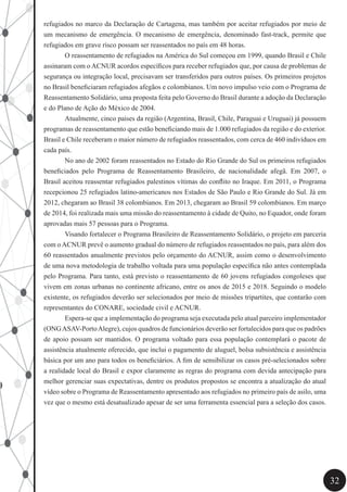 32
refugiados no marco da Declaração de Cartagena, mas também por aceitar refugiados por meio de
um mecanismo de emergência. O mecanismo de emergência, denominado fast-track, permite que
refugiados em grave risco possam ser reassentados no país em 48 horas.
	 O reassentamento de refugiados na América do Sul começou em 1999, quando Brasil e Chile
assinaram com o ACNUR acordos específicos para receber refugiados que, por causa de problemas de
segurança ou integração local, precisavam ser transferidos para outros países. Os primeiros projetos
no Brasil beneficiaram refugiados afegãos e colombianos. Um novo impulso veio com o Programa de
Reassentamento Solidário, uma proposta feita pelo Governo do Brasil durante a adoção da Declaração
e do Plano de Ação do México de 2004.
	 Atualmente, cinco países da região (Argentina, Brasil, Chile, Paraguai e Uruguai) já possuem
programas de reassentamento que estão beneficiando mais de 1.000 refugiados da região e do exterior.
Brasil e Chile receberam o maior número de refugiados reassentados, com cerca de 460 indivíduos em
cada país.
	 No ano de 2002 foram reassentados no Estado do Rio Grande do Sul os primeiros refugiados
beneficiados pelo Programa de Reassentamento Brasileiro, de nacionalidade afegã. Em 2007, o
Brasil aceitou reassentar refugiados palestinos vítimas do conflito no Iraque. Em 2011, o Programa
recepcionou 25 refugiados latino-americanos nos Estados de São Paulo e Rio Grande do Sul. Já em
2012, chegaram ao Brasil 38 colombianos. Em 2013, chegaram ao Brasil 59 colombianos. Em março
de 2014, foi realizada mais uma missão do reassentamento à cidade de Quito, no Equador, onde foram
aprovadas mais 57 pessoas para o Programa.
	 Visando fortalecer o Programa Brasileiro de Reassentamento Solidário, o projeto em parceria
com o ACNUR prevê o aumento gradual do número de refugiados reassentados no país, para além dos
60 reassentados anualmente previstos pelo orçamento do ACNUR, assim como o desenvolvimento
de uma nova metodologia de trabalho voltada para uma população específica não antes contemplada
pelo Programa. Para tanto, está previsto o reassentamento de 60 jovens refugiados congoleses que
vivem em zonas urbanas no continente africano, entre os anos de 2015 e 2018. Seguindo o modelo
existente, os refugiados deverão ser selecionados por meio de missões tripartites, que contarão com
representantes do CONARE, sociedade civil e ACNUR.
	 Espera-se que a implementação do programa seja executada pelo atual parceiro implementador
(ONGASAV-PortoAlegre), cujos quadros de funcionários deverão ser fortalecidos para que os padrões
de apoio possam ser mantidos. O programa voltado para essa população contemplará o pacote de
assistência atualmente oferecido, que inclui o pagamento de aluguel, bolsa subsistência e assistência
básica por um ano para todos os beneficiários. A fim de sensibilizar os casos pré-selecionados sobre
a realidade local do Brasil e expor claramente as regras do programa com devida antecipação para
melhor gerenciar suas expectativas, dentre os produtos propostos se encontra a atualização do atual
vídeo sobre o Programa de Reassentamento apresentado aos refugiados no primeiro país de asilo, uma
vez que o mesmo está desatualizado apesar de ser uma ferramenta essencial para a seleção dos casos.
 