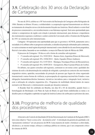 34
3.9. Celebração dos 30 anos da Declaração
de Cartagena
	 No ano de 2014, celebra-se o 30ºAniversário da Declaração de Cartagena sobre Refugiados de
1984. Durante os últimos 30 anos, a solidariedade e a cooperação regional demonstraram ser efetivas
no tratamento de situações novas e de deslocamento forçado nasAméricas. Brasil sediará o evento final
do processo comemorativo, em reconhecimento a sua liderança regional. Será uma oportunidade para
reiterar o compromisso da região com relação à proteção internacional, para destacar a importância
dos instrumentos regionais e reafirmar o caráter central da Convenção sobre o Estatuto dos Refugiados
de 1951 no sistema de asilo interamericano.
	 Cartagena +30 representa uma oportunidade para que os governos e ACNUR, juntamente com a
sociedadecivil,reflitamsobreosprogressosrealizados,osdesafiosdeproteçãoenfrentadospelocontinente,
os vazios existentes no atual regime de proteção internacional e como abordá-los de uma forma pragmática,
flexível e inovadora, baseando-se nos resultados e avanços do Plano de Ação do México de 2004.
	 O processo de Cartagena +30 deu-se sob a forma de consultas sub-regionais:
•	 1ª consulta sub-regional: 18 e 19/03/2014 – Buenos Aires, Argentina (Países do Mercosul);
•	 2ª consulta sub-regional: 09 e 10/06/2014 – Quito, Equador (Países Andinos);
•	 3ª consulta sub-regional: 10 e 11/07/2014 – Manágua, Nicarágua (Países da Mesoamérica);
•	 4ª consulta sub-regional: 09 e 10/09/2014 – Georgetown, Ilhas Cayman (Países do Caribe).
	 Os debates, nas quatro consultas sub-regionais, centraram-se em temas como: qualidade dos
sistemas de asilo e da determinação da condição de refugiado; a proteção no contexto dos movimentos
migratórios mistos; apatridia; necessidades de proteção de pessoas que fogem do crime organizado
transnacional e outras formas de violência; as preocupações de segurança nacional dos Estados e suas
obrigações humanitárias/direitos humanos; iniciativas inovadoras para a integração local, inclusive
com a utilização de soluções migratórias (Ex.: Programas de mobilidade laboral dentro do marco
normativo do Mercosul e o deslocamento causado por desastres naturais).
	 A Reunião final foi celebrada em Brasília, nos dias 02 e 03 de dezembro, quando houve a
homologação da Declaração e do Plano de Ação do Brasil, no qual foram estabelecidas as metas e os
desafios para os refugiados e apátridas na região daAmérica Latina e do caribe para os próximos dez anos.
3.10. Programa de melhoria de qualidade
dos procedimentos
	 AIniciativadeControledeQualidade(ICQ)daDeterminaçãodaCondiçãodeRefugiado(DRC)
tem como objetivo “fazer a coisa certa – da maneira certa”. A introdução da garantia de qualidade e do
“pensamento sistêmico” em um processo de DCR é uma maneira de medir e fortalecer a efetividade,
eficiência e, ao mesmo tempo, reforçar a confiança pública no sistema, que é um componente crítico
do sistema de DCR.
 