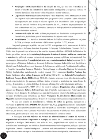 41
•	 Ampliação e alinhamento técnico da atuação da rede, que hoje tem 16 núcleos e 12
postos avançados de atendimento humanizado ao migrante e, no período realizou 10
reuniões periódicas para discutir temas relevantes e alinhar a atuação.
•	 Capacitação da Rede: com o Projeto Itineris – fruto de parceria com o Internacional Centre
for Migration Policy Development (ICMPD) e apoio da União Européia – foram realizadas
três capacitações para a rede de núcleos e postos. Em novembro de 2011, a capacitação
tratou do tema da Teoria do ETP, em dezembro de 2012, do fluxo de procedimentos da
rede e, em outubro de 2013, tratou-se da formação de multiplicadores no enfrentamento ao
Tráfico de Pessoas no Brasil.
•	 Instrumentalização da rede: elaboração pactuada de ferramentas como protocolo de
comunicação, formulário, guia de atendimento e fluxograma, entre outros.
•	 Atendimento: O 1º Relatório Semestral da Rede de Núcleos e Postos, publicado em julho
de 2014, revela que a rede atendeu a 340 casos e capacitou 21.725 pessoas.
	 Um grande passo para a política nacional de ETP, neste período, foi o levantamento de dados
e informações sobre o fenômeno do tráfico de pessoas. O Grupo de Trabalho Dados Criminais (2012 e
2013), fruto de parceria com a Secretaria Nacional de Segurança Pública – SENASP do Ministério da
Justiça, permitiu a pactuação de metodologia integrada de coleta de dados e análise de estatísticas
criminais sobre tráfico de pessoas, no âmbito do sistema de segurança pública e justiça criminal. Em
continuidade, foi assinado o Protocolo de Intenções para coleta integrada de dados (janeiro de 2014),
que congrega o Ministério da Justiça, a Secretaria de Direitos Humanos da Presidência da República, o
Ministério do Trabalho e Emprego, a Secretaria de Políticas para Mulheres da Presidência da República,
o Conselho Nacional de Justiça, o Ministério Público Federal e o Conselho Nacional do Ministério
Público. Estabelecida a metodologia foi possível produzir (2013) o primeiro Relatório Nacional dos
Dados Existentes sobre tráfico de pessoas no Brasil de 2005 a 2011 e o Relatório Nacional sobre
Tráfico de Pessoas- Dados 2012 (julho de 2014). Os relatórios levam em conta além das informações
das diversas instituições de segurança pública e justiça criminal, as estatísticas de outras fontes de
serviços de assistência às vítimas de tráfico de pessoas, a fim de obter visão fidedigna do fenômeno.
	 Com a pesquisa ENAFRON (2013) foi possível realizar o Diagnóstico sobre o tráfico de
pessoas nos 11 estados da faixa de fronteira do país. O trabalho indicou possíveis “rotas”, perfis das
vítimas e o modo de operar dos traficantes nas áreas de fronteiras do Brasil. Estes dados evidenciaram
os locais prioritários para implantação de Postos Avançados de Atendimento Humanizado aos
Migrantes e contribuíram para a definição de ações de cooperação internacional com países fronteiriços.
	 No que diz respeito ao atendimento a vítimas de tráfico de pessoas, destacam-se a
renovação da parceria com a INFRAERO (dezembro de 2012), que permitiu manter o atendimento
aos migrantes, nos aeroportos internacionais de Fortaleza/CE e Belém/PA e a celebração do Projeto
ViraVida, em parceria com o Conselho Nacional do Sesi (novembro de 2013), que presta atendimento
educacional, profissional e de saúde para adolescentes vítimas de violência sexual.
	 A realização da Feira Nacional de Práticas de Enfrentamento ao Tráfico de Pessoas e
Experiências de Políticas Migratórias e Refúgio, no âmbito da 1ª Conferência Nacional sobre
Migrações e Refúgio- COMIGRAR- em maio de 2014, proporcionou um espaço de trocas de
experiências e metodologias nas temáticas de enfrentamento ao tráfico de pessoas, refúgio e políticas
migratórias. Durante a Feira foram expostas 15 práticas, bem como firmados 47 acordos de cooperação
e parceria que firmavam o pacto de transmissão de conhecimento e cooperação entre entidades.
 