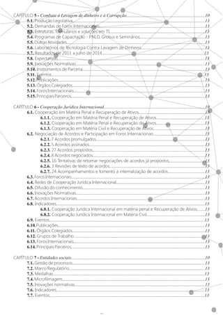 5
CAPÍTULO 5 - Combate à Lavagem de dinheiro e à Corrupção......................................................................10
	5.1. Produção Legislativa......................................................................................................................13
	5.2. Demandas de Foros Internacionais..............................................................................................13
	5.3. Estruturas, formulários e soluções em TI.....................................................................................13
	5.4. Programas de Capacitação - PNLD, Grotius e Seminários..........................................................13
	5.5.OutrasAtividades...........................................................................................................................13
	5.6. Laboratórios de Tecnologia Contra Lavagem de Dinheiro.........................................................13
	5.7. Resultados de 2011 a julho de 2014...........................................................................................13
	5.8. Expectativas...................................................................................................................................13
	5.9. Inovações Normativas...................................................................................................................13
	5.10. Instrumentos de Parceria.............................................................................................................13
	5.11. Eventos........................................................................................................................................13
	5.12.Publicações...................................................................................................................................13
	5.13. Órgãos Colegiados......................................................................................................................13
	5.14. Foros Internacionais.....................................................................................................................13
	5.15.PrincipaisParceiros.......................................................................................................................13
CAPÍTULO 6 - Cooperação Jurídica Internacional..........................................................................................10
	6.1. Cooperação em Matéria Penal e Recuperação de Ativos...........................................................13
		6.1.1. Cooperação em Matéria Penal e Recuperação de Ativos...........................................13
		6.1.2. Cooperação em Matéria Penal e Recuperação de Ativos...........................................13
		6.1.3. Cooperação em Matéria Civil e Recuperação de Ativos..............................................13
	6.2. Negociação de Acordos e Participação em Foros Internacionais..............................................13
		6.2.1. 7 Acordos promulgados.................................................................................................13
		6.2.2. 5 Acordos assinados.......................................................................................................13
		6.2.3. 27 Acordos propostos....................................................................................................13
		6.2.4. 8 Acordos negociados....................................................................................................13
		6.2.5. 16 Tentativas de retomar negociações de acordos já propostos................................13
		6.2.6. 3 Revisões de texto de acordos.....................................................................................13
		6.2.7. 24 Acompanhamentos e fomento à internalização de acordos.................................13
	6.3. Foros Internacionais.......................................................................................................................13
	6.4. Redes de Cooperação Jurídica Internacional...............................................................................13
	6.5. Difusão do conhecimento.............................................................................................................13
	6.6. Inovações Normativas...................................................................................................................13
	6.7. Acordos Internacionais..................................................................................................................13
	6.8. Indicadores....................................................................................................................................13
		6.8.1. Cooperação Jurídica Internacional em matéria penal e Recuperação de Ativos.......13
		6.8.2. Cooperação Jurídica Internacional em Matéria Civil....................................................13
	6.9. Eventos..........................................................................................................................................13
	6.10.Publicações...................................................................................................................................13
	6.11. Órgãos Colegiados......................................................................................................................13
	6.12. Grupos de Trabalho.....................................................................................................................13
	6.13. Foros Internacionais.....................................................................................................................13
	6.14.PrincipaisParceiros.......................................................................................................................13
CAPÍTULO 7 - Entidades sociais.......................................................................................................................10
	7.1. Gestão de processos......................................................................................................................13
	7.2. Marco Regulatório.........................................................................................................................13
	7.3. Medalhas.......................................................................................................................................13
	7.4.Microfilmagem...............................................................................................................................13
	7.5. Inovações normativas....................................................................................................................13
	7.6. Indicadores....................................................................................................................................13
	7.7. Eventos..........................................................................................................................................13
 
