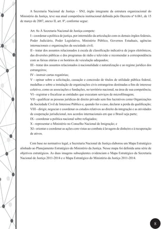 8
	 A Secretaria Nacional de Justiça – SNJ, órgão integrante da estrutura organizacional do
Ministério da Justiça, teve sua atual competência institucional definida pelo Decreto nº 6.061, de 15
de março de 2007, anexo II, art. 8º, conforme segue:	
Art. 8o À Secretaria Nacional de Justiça compete:
I - coordenar a política de justiça, por intermédio da articulação com os demais órgãos federais,
Poder Judiciário, Poder Legislativo, Ministério Público, Governos Estaduais, agências
internacionais e organizações da sociedade civil;
II - tratar dos assuntos relacionados à escala de classificação indicativa de jogos eletrônicos,
das diversões públicas e dos programas de rádio e televisão e recomendar a correspondência
com as faixas etárias e os horários de veiculação adequados;
III - tratar dos assuntos relacionados à nacionalidade e naturalização e ao regime jurídico dos
estrangeiros;
IV - instruir cartas rogatórias;
V - opinar sobre a solicitação, cassação e concessão de títulos de utilidade pública federal,
medalhas e sobre a instalação de organizações civis estrangeiras destinadas a fins de interesse
coletivo, como as associações e fundações, no território nacional, na área de sua competência;
VI - registrar e fiscalizar as entidades que executam serviços de microfilmagem;
VII - qualificar as pessoas jurídicas de direito privado sem fins lucrativos como Organizações
da Sociedade Civil de Interesse Público e, quando for o caso, declarar a perda da qualificação;
VIII - dirigir, negociar e coordenar os estudos relativos ao direito da integração e as atividades
de cooperação jurisdicional, nos acordos internacionais em que o Brasil seja parte;
IX - coordenar a política nacional sobre refugiados;
X - representar o Ministério no Conselho Nacional de Imigração; e
XI - orientar e coordenar as ações com vistas ao combate à lavagem de dinheiro e à recuperação
de ativos.
	 Com base no normativo legal, a Secretaria Nacional de Justiça elaborou um Mapa Estratégico
alinhado ao Planejamento Estratégico do Ministério da Justiça. Nesse mapa foi definida uma série de
objetivos estratégicos. As duas imagens subseqüentes evidenciam o Mapa Estratégico da Secretaria
Nacional de Justiça 2011-2014 e o Mapa Estratégico do Ministério da Justiça 2011-2014.
 