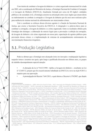 86
	 Com intuito de combater a lavagem de dinheiro e o crime organizado transnacional foi criada
em 2003, sob a coordenação do Ministério da Justiça, a Estratégia Nacional de Combate à Corrupção
e à Lavagem de Dinheiro (ENCCLA). Atualmente formada por cerca de 60 órgãos6
, entidades
públicas e da sociedade civil, a Estratégia consiste na articulação entre esses órgãos que atuam direta
ou indiretamente no combate à corrupção e à lavagem de dinheiro que há onze anos realizam ações
para melhoria do sistema nacional de enfrentamento aos mencionados crimes.
	 Unir e coordenar os esforços desses diversos agentes é a função da Secretaria Nacional de
Justiça, que exerce a Secretaria Executiva da ENCCLA. A integração é a palavra-chave para se
combater a corrupção, a lavagem de dinheiro e o crime organizado. Entre os resultados obtidos pela
Estratégia têm destaque: a elaboração de marcos legais para a prevenção e coibição da corrupção,
da lavagem de dinheiro e do crime organizado em nosso país; capacitação de agentes públicos para
prevenção desses crimes; e a implementação de sistemas de acompanhamento onitoramento de
movimentações financeiras irregulares.
5.1. Produção Legislativa
Pode-se afirmar que a Estratégia tem alcançado êxito em inovação e readequação legislativa
naqueles temas e assuntos nos quais, após longa e qualificada discussão nos últimos anos, os grupos
de trabalho desempenharam especial atenção:
•	 A alteração da Lei nº 9.613/1998 - tipifica a lavagem de dinheiro -, resultante na Lei
nº 12.683/12, projeto que foi exaustivamente trabalhado na ENCCLA e teve na Ação 9/2011 o
impulso para sua aprovação.
•	 A promulgação do Decreto 7.641/2011, o qual alterou o Decreto 6.170/2007, que dispõe
6 Agência Brasileira de Inteligência – ABIN; Advocacia-Geral da União – AGU; Associação dos Delegados de Polícia Federal – ADPF;
Associação dos Juízes Federais – AJUFE; Associação dos Magistrados Brasileiros – AMB; Associação dos Membros de Tribunais de
Contas do Brasil – ATRICON; Associação Nacional dos Procuradores de Estado – ANAPE; Associação Nacional de Procuradores da
República – ANPR; Banco Central do Brasil – BACEN; Banco do Brasil – BB; Conselho Administrativo de Defesa Econômica – CADE;
Câmara dos Deputados; Caixa Econômica Federal – CAIXA; Controladoria-Geral da União – CGU; Controladoria Geral do Município
- Prefeitura de São Paulo – CGM-SP; Conselho da Justiça Federal – CJF; Conselho Nacional dos Chefes de Polícia Civil – CONCPC;
Conselho Nacional de Justiça – CNJ; Conselho Nacional do Ministério Público – CNMP; Conselho Nacional dos Procuradores-Gerais
do Ministério Público dos Estados e da União – CNPG; Conselho de Controle de Atividades Financeiras – COAF; Comissão de Valores
Mobiliários – CVM; Departamento de Estrangeiros – DEEST; Departamento de Polícia Federal – DPF; Departamento de Recuperação
de Ativos e Cooperação Jurídica Internacional – DRCI; Departamento de Registro Empresarial e Integração – DREI; Federação Brasileira
de Bancos – FEBRABAN; Fórum de Prevenção e Enfrentamento à Corrupção e à Improbidade Administrativa do Rio Grande do Sul –
FPCC-RS; Grupo Nacional de Combate à Organizações Criminosas – GNCOC; Gabinete de Segurança Institucional da Presidência da
República – GSI/PR; Instituto Nacional do Seguro Social – INSS; Ministério da Defesa – MD; Ministério da Fazenda – MF; Ministério
da Justiça (DEEST, DEJUS, DRCI, SAL, SENAD, SNJ, SRJ) – MJ; Ministério do Planejamento, Orçamento e Gestão – MPOG (SLTI, SOF,
SPU); Ministério da Previdência Social – MPS; Ministério Público de Contas do Estado do Rio Grande do Sul – MPC-RS; Ministério
Público do Estado da Paraíba – MP-PB; Ministério Público do Estado do Rio de Janeiro – MP-RJ; Ministério Público do Estado do
Rio Grande do Sul – MP-RS; Ministério Público do Estado de São Paulo – MP-SP; Ministério Público Federal – MPF; Ministério das
Relações Exteriores – MRE; Polícia Civil do Estado de São Paulo – PCSP; Procuradoria-Geral da Fazenda Nacional – PGFN; Receita
Federal do Brasil – RFB; Rede de Laboratórios de Tecnologia contra a Lavagem de Dinheiro – LAB-LD; Secretaria de Acompanhamento
Econômico – SEAE; Secretaria de Assuntos Legislativos – SAL; Secretaria de Logística e Tecnologia da Informação – SLTI; Secretaria
Nacional de Justiça – SNJ; Secretaria Nacional de Políticas sobre Drogas – SENAD; Secretaria de Patrimônio da União – SPU; Secretaria
da Micro e Pequena Empresa – SMPE; Secretaria do Orçamento Federal – SOF; Secretaria de Reforma do Judiciário – SRJ; Secretaria do
Tesouro Nacional – STN; Superintendência Nacional de Previdência Complementar – PREVIC; Superintendência de Seguros Privados
– SUSEP; Supremo Tribunal Federal – STF; Tribunal de Contas da União – TCU; Tribunal Superior Eleitoral – TSE; e Tribunal Superior
do Trabalho – TST.
 
