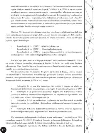 87
sobreasnormasrelativasàstransferênciasderecursosdaUniãomedianteconvêniosecontratosde
repasse, vindo ao encontro da sugestão do Grupo deTrabalho daAção 2/2011.Acrescente-se ainda
queaEncclapermaneceatentaemestudar,entenderepropormedidasesoluçõespermanentespara
aperfeiçoar o sistema de controle, fiscalização e transparência da contas públicas beneficiárias de
transferências de recursos e projetos do governo Federal; isto se verifica nas Ações 6 e 7 de 2014
que, respectivamente, pretendem dar transparência às transferências voluntárias, fundo-a-fundo
e convênio (abarcar as diversas qualidades de transferências governamentais) e adequar o Siconv
a essas realidades. Também, restringir o saque em espécie.
	
	 O ano de 2013 tem expressivo destaque neste item, pois alguns resultados da tenacidade e da
perseverança de dez anos puderam ser percebidos. Abaixo, transcrevemos os projetos de lei cujo teor
e muitos dos aspectos que lhes constituem passaram por invicta discussão na Enccla, ou obtiveram
explícito suporte da Estratégia:
•	 Promulgação da Lei 12.813/13 – Conflito de Interesses;
•	 Promulgação da Lei 12.850/13 – Organizações Criminosas;
•	 Promulgação da Lei 12.846/13 – responsabiliza administrativa e civilmente as pessoas
jurídicas por atos contra a administração pública nacional ou estrangeira.
	
	 Em 2014, logo após a provocação do grupo daAção 12, houve a assinatura do Decreto 8.270/14
que institui o Sistema Nacional de Informações de Registro Civil - Sirc e o comitê gestor. Também,
o Provimento 28 do Conselho Nacional de Justiça por meio do qual se disciplina os cartórios para
proceder ao registro tardio de nascimentos.
	 Um dos aspectos mais proeminentes dos grupos de trabalho da Enccla, como se observa,
é a reflexão sobre o funcionamento do sistema legal que sustenta o sistema nacional de combate à
corrupção e à lavagem de dinheiro. Boa parte do trabalho, portanto, guarda relação com a produção de
Anteprojetos de Lei. No período de 2011 a 2012 tem-se:
•	 Anteprojeto de Lei que cria mecanismos para realizar o bloqueio de ativos por
financiamento do terrorismo, em cumprimento às resoluções do Conselho de Segurança da ONU;
•	 Anteprojeto de Lei que disciplina a declaração da perda civil da propriedade ou posse
(extinção de domínio), em razão do descumprimento da sua função social, regulamenta a ação
civil pública para tal fim, e dá outras providências;
•	 Anteprojeto de Lei que uniformiza e regulamenta os procedimentos de apreensão,
transporte, custódia, conversibilidade e destinação de moeda nacional e estrangeira e de outros
valores;
•	 Anteprojeto de Lei que dispõe sobre as medidas de proteção aplicáveis àqueles que
contribuírem para apuração de irregularidades na Administração Pública Federal.
	 Um importante trabalho pensado e finalmente vertido na forma de PL surtiu efeito em 2013:
a entrada em pauta do PL 5.681/13 (Extinção de Domínio) na Comissão de Finanças e Tributação da
Câmara dos Deputados, cujo trabalho da Enccla foi salientado na exposição de motivos.
	 Ainda sobre projetos legislativos, cabe destaque os trabalhos da Ação 2/2013, cujo objetivo
 