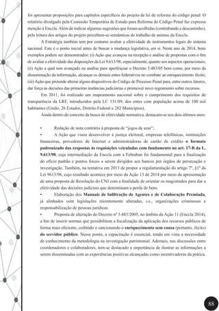88
foi apresentar proposições para capítulos específicos do projeto de lei de reforma do código penal. O
relatório divulgado pela Comissão Temporária de Estudo para Reforma do Código Penal faz expressa
menção à Enccla.Além de indicar algumas sugestões que foram acolhidas (contrabando e descaminho),
pela leitura dos artigos do projeto percebem-se semânticas do trabalho de animus da Enccla.
	 A Estratégia também tem por costume avaliar a efetividade de instrumentos legais do sistema
nacional. Este é o ponto inicial antes de buscar a mudança legislativa, em si. Neste ano de 2014, bons
exemplos podem ser demonstrados: (i) Ação que avançou na recepção e análise de propostas com o fim
de avaliar a efetividade das disposições da Lei 9.613/98, especialmente, quanto aos aspectos operacionais;
(ii) Ação a qual tem avançado na análise para aperfeiçoar o Decreto 5.483/05 bem como, por meio da
disseminação da informação, alcançar os demais entes federativos no combate ao enriquecimento ilícito;
(iii)Ação que pretende alterar alguns dispositivos do Código de Processo Penal para, entre outros fatores,
dar força às decisões das primeiras instâncias judiciárias e promover novo regramento sobre recursos.
	 Em 2011, foi realizado um mapeamento nacional sobre o cumprimento dos requisitos de
transparência da LRF, introduzidos pela LC 131/09, dos entes com população acima de 100 mil
habitantes (União, 26 Estados, Distrito Federal e 282 Municípios).
	 Ainda dentro do conceito da busca de efetividade normativa, destacam-se nos dois últimos anos:
•	 Redação de nota contrária à proposta de “jogos de azar”;
•	 A Ação que visou desenvolver à justiça eleitoral, empresas telefônicas, instituições
financeiras, provedores de Internet e administradoras de cartão de crédito o formato
padronizado das respostas às requisições veiculadas com fundamento no art. 17-B da L.
9.613/98, cuja intermediação da Enccla com a Febraban foi fundamental para a finalização
do ofício padrão e pontos focais a serem dirigidos aos bancos por órgãos de persecução e
investigação. Também, na tentativa em 2013 de propor a regulamentação do artigo 7º, §1º da
Lei 9613/98, cujo resultado acontece por meio da Ação 13 de 2014 por meio da apresentação
de uma proposta de Resolução do CNJ com a finalidade de orientar os magistrados para dar a
efetividade das decisões judiciais que determinam a perda de bens.
•	 Elaboração dos Manuais de Infiltração de Agentes e de Colaboração Premiada,
já alinhados com legislações recentemente alteradas, i.e., organizações criminosas e
responsabilização de pessoas jurídicas.
•	 Proposta de alteração do Decreto nº 5.483/2005, no âmbito da Ação 11 (Enccla 2014),
a fim de inserir normas que possibilitem a fiscalização da aplicação dos recursos públicos de
forma mais eficiente, coibindo e sancionando o enriquecimento sem causa (portanto, ilícito)
do servidor público. Nesse ponto, a capacitação é essencial, tendo em vista a necessidade
de conhecimento da metodologia na investigação patrimonial. Ademais, nas discussões entre
coordenadores e colaboradores, tem-se destacado a importância de ilustrar as informações a
serem disseminadas com as experiências positivas alcançadas como incentivadoras da prática.
 