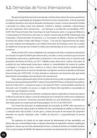 89
5.2. Demandas de Foros Internacionais
	 Boapartedalegislaçãonacionalrecémalterada,conformeobservadonoitemacima,guardaforte
correlação com a participação das delegações brasileiras em foros internacionais. A fim de acomodar
no ambiente doméstico uma série de demandas internacionais e tornar o sistema nacional de combate
e prevenção aos citados crimes mais dinâmico, confiável e moderno, atendendo a determinações
dos mais importantes foros internacionais – com destaque as reconhecidas recomendações FATF/
GAFI (The Financial Action Task Force/Grupo de Ação Financeira contra a Lavagem de Dinheiro e
o Financiamento do Terrorismo), prevenção ao suborno transnacional da OCDE (Organização para
Cooperação e Desenvolvimento Econômico), e as Convenções de Mérida e Palermo da UNODC
(Escritório das Nações Unidas sobre Drogas e Crime) – e em sinal do comprometimento dos órgãos
que tanto compõem essas delegações e que também fazem parte da Estratégia, muitos são os grupos
de trabalho da Enccla que tem evoluído no debate para internalização de novos conceitos e quadros
normativos.
	 Desde a Enccla 2012, tem-se trabalhado com a perspectiva de aferir a situação da exposição de
risco do país à lavagem de dinheiro para detectar áreas, mercados e setores econômicos que necessitem
de adequações operacionais, regulamentares ou legislativas. Com esse efeito, criou-se a primeira ação
permanente da história da Enccla, em 2013. Trabalha-se para desenvolver e aplicar uma matriz de
avaliação de risco (denominada Arena) para conhecer as vulnerabilidades do sistema de combate
à corrupção e à lavagem de ativos, avaliar-se os riscos e dessa forma produzir aperfeiçoamentos
conjuntos. O grupo iniciou os exercícios de aplicação com algumas casuísticas inspiradas em tipologias
desenvolvidas pelo FATF/GAFI. Ao final, pretende-se sedimentar uma ferramenta pela qual atenda
determinadas recomendações desse prestigioso foro internacional.
	 Outro aspecto plenamente desenvolvido na esfera da Enccla reside na organização do cadastro
de pessoas expostas politicamente (PEP), Cadastro Nacional de PEP. Desenvolvido pela Controladoria-
Geral da União (CGU), a estrutura do arquivo é de cunho do COAF e a funcionalidade específica foi
feita junto com o Conselho. Aos poucos, os órgãos dos Poderes têm respondido às necessidades de
atualização, cuja frequência é mensal.
	 Também, a Enccla resolveu enfrentar a situação de empresas registradas no exterior que operam
no Brasil no mercado de capitais e assets de modo geral com a intenção de conferir mais transparência
nas transações comerciais e financeiras, buscando identificar os reais beneficiários, veiculando mais
efetividade quanto ao cumprimento das Recomendações 10, 24 e 25 do FATF/GAFI.
	 Em virtude das discussões de implementação da Convenção da OCDE sobre prevenção ao
suborno transnacional, alguns grupos de trabalho têm tido a preocupação de ampliar os esforços para
a contenção desse tipo de delito. Um dos quais, a intensa discussão de mecanismos de compliance
abarcados nas recentes legislações sobre “conflito de interesses” e responsabilização de pessoas
jurídicas.
	 Na expectativa de criação de um órgão nacional de administração de bens apreendidos, nos
últimos dois anos a Enccla debateu todos os aspectos concernentes às implicações, estrutura, modificações
legislativas e demais que envolvem administração de bens e extinção de domínio na realidade brasileira.
Uma vez que os grupos de trabalho não chegaram a um ponto convergente para dar início à criação de uma
 