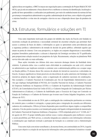 90
agência dessa envergadura, o DRCI avançou nas negociações para a contratação do Projeto Bidal (CICAD/
OEA), que já está em andamento e busca desenvolver e melhorar os sistemas de identificação, localização e
gestão de bens apreendidos e confiscados (em pedimento), por meio do estabelecimento de normas de boa
governança e transparência administrativa na gestão e administração de tais bens, com o objetivo de garantir
o máximo benefício e evitar atos de corrupção e desvios no uso e disposição desses tipos de produtos do
crime.
5.3. Estruturas, formulários e soluções em TI
	 Uma outra importante motivação dos grupos de trabalho das Ações da Enccla está fundada na
recorrente avaliação da pertinência e necessidade estrutural de encontrar soluções que permitam fácil
acesso a centenas de bases de dados e informações as quais se apresentam como providenciais para
a segurança jurídica e administrativa da tomada de decisão do gestor público, sobretudo aqueles que
atuam na ponta do sistema. Com essa perspectiva, os órgãos em conjunto diagnosticam a necessidade,
projetam formulários padronizados e colocam à disposição da Estratégia servidores de TI qualificados
para proporcionar solução razoável aos propósitos da Ação. Recentemente, soluções na plataforma Web
service têm sido cada vez mais utilizadas.
	 Duas ações iniciadas nos últimos dois anos merecem destaque dentro da finalidade deste
relatório. A primeira delas visa a conferir mais efetividade às condenações em sede civil, criminal
ou administrativa que implicam restrição a contratar com a administração pública ou a ocupar cargo
ou função pública. O alcance desse fito careceu da adoção de iniciativas sucessivas e articuladas na
Enccla. Avanços significativos foram possíveis em decorrência de ações anteriores da Estratégia e de
iniciativas próprias de alguns órgãos, como a organização de cadastros nacionais de condenações.
São exemplos: o Cadastro Nacional de Condenados por Ato de Improbidade Administrativa e por
Ato que implique Inelegibilidade (CNCIAI), do Conselho Nacional de Justiça; o Cadastro Nacional
de Empresas Inidôneas ou Suspensas (CEIS) e o Cadastro de Expulsões da Administração Federal
(CEAF), da Controladoria-Geral da União (CGU); o Cadastro Integrado de Condenações por Ilícitos
Administrativos (Cadicon), o Cadastro de Inabilitados para o Exercício de Cargo em Comissão ou
Função de Confiança e o Cadastro de Gestores que tiveram suas Contas Julgadas Irregulares, os três
últimos do TCU.
	 Em continuidade no ano de 2014, após a catalogação das condenações pertinentes ao sistema
de controle para o combate à corrupção, o grupo partiu para a integração da consulta aos diferentes
cadastros de condenações. Ofícios já foram disparados para sensibilizar alguns órgãos a compartilhar
cadastros. Um dos pontos recentes a ser tratado pelo grupo está ligado à obrigatoriedade de manutenção
do Cadastro Nacional de Empresas Inidôneas e Suspensas - CEIS estipulada pela Lei n° 12.846, de 1°
de agosto de 2013. O grupo trabalha para realizar essas e outras adequações para melhorar o acesso
e assim possibilitar, por Web service, a consulta integrada aos cadastros com informações referentes
a condenações que implicam restrição a participar de licitação ou a contratar com a Administração
Pública.
	 Uma outraAção com mister semelhante e, da mesma forma, em continuidade em 2014, é aquela
que teve por objetivo a criação de um layout de informações sobre procedimentos licitatórios visando
 