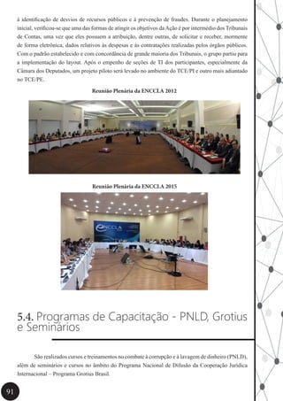 91
à identificação de desvios de recursos públicos e à prevenção de fraudes. Durante o planejamento
inicial, verificou-se que uma das formas de atingir os objetivos daAção é por intermédio dos Tribunais
de Contas, uma vez que eles possuem a atribuição, dentre outras, de solicitar e receber, mormente
de forma eletrônica, dados relativos às despesas e às contratações realizadas pelos órgãos públicos.
Com o padrão estabelecido e com concordância de grande maioria dos Tribunais, o grupo partiu para
a implementação do layout. Após o empenho de seções de TI dos participantes, especialmente da
Câmara dos Deputados, um projeto piloto será levado no ambiente do TCE/PI e outro mais adiantado
no TCE/PE.
Reunião Plenária da ENCCLA 2012
Reunião Plenária da ENCCLA 2015
5.4. Programas de Capacitação - PNLD, Grotius
e Seminários
	 São realizados cursos e treinamentos no combate à corrupção e à lavagem de dinheiro (PNLD),
além de seminários e cursos no âmbito do Programa Nacional de Difusão da Cooperação Jurídica
Internacional – Programa Grotius Brasil.
 
