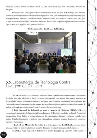93
conteúdo fixo está pronto. O site está no ar e já vem sendo atualizado com a frequência próxima da
desejada.
	 Acrescente-se a confecção do Livro Comemorativo dos 10 anos da Estratégia, que traz um
histórico das mais relevantes conquistas ao longo desses anos, com depoimentos de representantes que
acompanharam a formação e desenvolvimento da Enccla e que auxiliaram na criação desse foro, que
é, hoje, referência mundial na construção do debate democrático de políticas públicas sobre combate
e prevenção à corrupção e à lavagem de dinheiro.
Ato Comemorativo dos 10 anos da ENCCLA
5.6. Laboratórios de Tecnologia Contra
Lavagem de Dinheiro
	 Os Labs são unidades que atuam na análise de dados, especialmente os oriundos de afastamentos
de sigilos bancário, telefônico e fiscal, documentação contábil, entre outros, buscando a identificação
de atividades ilícitas, utilizando soluções tecnológicas, metodologia e profissionais especializados. Os
Laboratórios, quando demandados, dão suporte aos procedimentos investigativos, fornecendo relatórios de
análise, utilizando, para tanto, uma série de técnicas, softwares e sistemas.
	 A Rede Nacional de Laboratórios contra Lavagem de Dinheiro (REDE-LAB) é o
conjunto de Laboratórios de Tecnologia Contra Lavagem de Dinheiro instalados no Brasil. A principal
característica desta Rede é o compartilhamento de experiências, técnicas e soluções voltadas para
análise de dados financeiros, e, também, para a detecção da prática da lavagem de dinheiro, corrupção
e crimes relacionados.
	 O LAB-LD do Ministério da Justiça é o órgão gestor da REDE-LAB, servindo como
unidade modelo e, também, definindo as ações de desenvolvimento dos demais Laboratórios.
	Em 2011, a Rede Nacional de Laboratórios Contra Lavagem de Dinheiro contava com 16
 