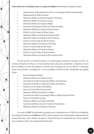 94
Laboratórios de Tecnologia contra Lavagem de Dinheiro distribuídos da seguinte forma:
•	 Departamento de Recuperação de Ativos e Cooperação Jurídica Internacional;
•	 Departamento de Polícia Federal;
•	 Ministério Público do Distrito Federal e Territórios;
•	 Ministério Público do Estado de Goiás;
•	 Ministério Público do Estado da Bahia;
•	 Secretaria de Segurança Pública do Estado da Bahia;
•	 Ministério Público do Estado de Minas Gerais;
•	 Polícia Civil do Estado de Minas Gerais;
•	 Ministério Público do Estado do Espírito Santo;
•	 Ministério Público do Estado do Rio de Janeiro;
•	 Polícia Civil do Estado do Rio de Janeiro;
•	 Ministério Público do Estado de São Paulo;
•	 Polícia Civil do Estado de São Paulo;
•	 Ministério Público do Estado do Paraná;
•	 Polícia Civil do Estado de Santa Catarina;
•	 Ministério Público do Estado do Rio Grande do Sul.
	 No ano de 2012, o LAB-LD concluiu os 3 (três) pregões eletrônicos iniciados em 2011, no
sistema de Registro de Preços. As Atas oriundas desses processos permitiram o empenho de cerca
R$ 8,4 milhões em itens de hardware e software para instalação de novos LAB-LD. A aquisição
destes itens permitiu a instalação de 12 novas unidades LAB-LD no País, distribuídos da seguinte
forma:
•	 Receita Federal do Brasil;
•	 Ministério Público do Estado do Acre;
•	 Secretaria de Estado de Segurança Pública do Amazonas;
•	 Secretaria de Estado de Segurança Pública de Roraima;
•	 Polícia Civil do Estado de Rondônia;
•	 Polícia Civil do Mato Grosso do Sul;
•	 Ministério Público do Estado do Amapá;
•	 Secretaria de Estado de Segurança Pública e Defesa Social do Pará;
•	 Polícia Civil do Mato Grosso;
•	 Ministério Público do Estado da Paraíba;
•	 Secretaria de Defesa Social do Estado de Pernambuco;
•	 Ministério Público do Estado do Tocantins.
	 Em maio de 2013 foi elaborado um projeto para a instalação de um LAB-LD na Unidade de
Investigações Financeiras da Bolívia em 2015, sendo o primeiro que o Brasil ajuda a implementar fora
de suas fronteiras, com o objetivo de apoiar o Estado boliviano na recuperação dos valores gerados
pela corrupção e pelo crime organizado transnacional.
 