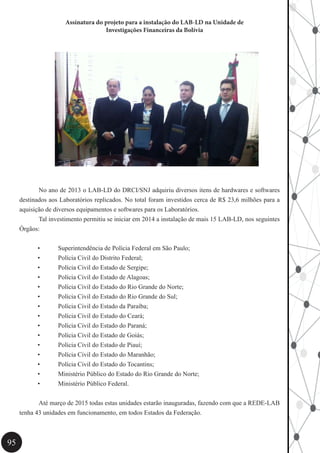 95
Assinatura do projeto para a instalação do LAB-LD na Unidade de
Investigações Financeiras da Bolívia
	 No ano de 2013 o LAB-LD do DRCI/SNJ adquiriu diversos itens de hardwares e softwares
destinados aos Laboratórios replicados. No total foram investidos cerca de R$ 23,6 milhões para a
aquisição de diversos equipamentos e softwares para os Laboratórios.
	 Tal investimento permitiu se iniciar em 2014 a instalação de mais 15 LAB-LD, nos seguintes
Órgãos:
•	 Superintendência de Polícia Federal em São Paulo;
•	 Polícia Civil do Distrito Federal;
•	 Polícia Civil do Estado de Sergipe;
•	 Polícia Civil do Estado de Alagoas;
•	 Polícia Civil do Estado do Rio Grande do Norte;
•	 Polícia Civil do Estado do Rio Grande do Sul;
•	 Polícia Civil do Estado da Paraíba;
•	 Polícia Civil do Estado do Ceará;
•	 Polícia Civil do Estado do Paraná;
•	 Polícia Civil do Estado de Goiás;
•	 Polícia Civil do Estado de Piauí;
•	 Polícia Civil do Estado do Maranhão;
•	 Polícia Civil do Estado do Tocantins;
•	 Ministério Público do Estado do Rio Grande do Norte;
•	 Ministério Público Federal.
	 Até março de 2015 todas estas unidades estarão inauguradas, fazendo com que a REDE-LAB
tenha 43 unidades em funcionamento, em todos Estados da Federação.
 