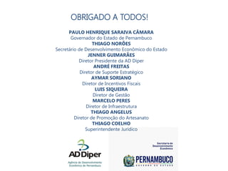 AGRADECIMENTOS
PAULO HENRIQUE SARAIVA CÂMARA
Governador do Estado de Pernambuco
THIAGO NORÕES
Secretário de Desenvolvimento Econômico do Estado
JENNER GUIMARÃES
Diretor Presidente da AD Diper
ANDRÉ FREITAS
Diretor de Suporte Estratégico
AYMAR SORIANO
Diretor de Incentivos Fiscais
LUIS SIQUEIRA
Diretor de Gestão
MARCELO PERES
Diretor de Infraestrutura
THIAGO ANGELUS
Diretor de Promoção do Artesanato
THIAGO COELHO
Superintendente Jurídico
OBRIGADO A TODOS!
 