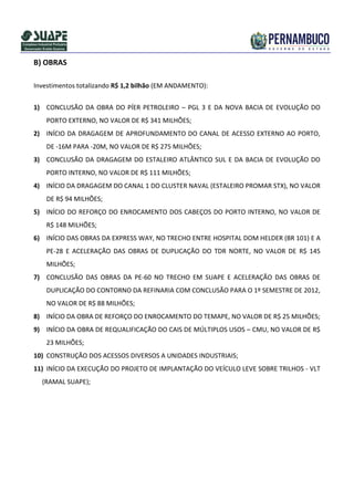 B) OBRAS

Investimentos totalizando R$ 1,2 bilhão (EM ANDAMENTO):


1) CONCLUSÃO DA OBRA DO PÍER PETROLEIRO – PGL 3 E DA NOVA BACIA DE EVOLUÇÃO DO
    PORTO EXTERNO, NO VALOR DE R$ 341 MILHÕES;
2) INÍCIO DA DRAGAGEM DE APROFUNDAMENTO DO CANAL DE ACESSO EXTERNO AO PORTO,
    DE -16M PARA -20M, NO VALOR DE R$ 275 MILHÕES;
3) CONCLUSÃO DA DRAGAGEM DO ESTALEIRO ATLÂNTICO SUL E DA BACIA DE EVOLUÇÃO DO
    PORTO INTERNO, NO VALOR DE R$ 111 MILHÕES;
4) INÍCIO DA DRAGAGEM DO CANAL 1 DO CLUSTER NAVAL (ESTALEIRO PROMAR STX), NO VALOR
    DE R$ 94 MILHÕES;
5) INÍCIO DO REFORÇO DO ENROCAMENTO DOS CABEÇOS DO PORTO INTERNO, NO VALOR DE
    R$ 148 MILHÕES;
6) INÍCIO DAS OBRAS DA EXPRESS WAY, NO TRECHO ENTRE HOSPITAL DOM HELDER (BR 101) E A
    PE-28 E ACELERAÇÃO DAS OBRAS DE DUPLICAÇÃO DO TDR NORTE, NO VALOR DE R$ 145
    MILHÕES;
7) CONCLUSÃO DAS OBRAS DA PE-60 NO TRECHO EM SUAPE E ACELERAÇÃO DAS OBRAS DE
    DUPLICAÇÃO DO CONTORNO DA REFINARIA COM CONCLUSÃO PARA O 1º SEMESTRE DE 2012,
    NO VALOR DE R$ 88 MILHÕES;
8) INÍCIO DA OBRA DE REFORÇO DO ENROCAMENTO DO TEMAPE, NO VALOR DE R$ 25 MILHÕES;
9) INÍCIO DA OBRA DE REQUALIFICAÇÃO DO CAIS DE MÚLTIPLOS USOS – CMU, NO VALOR DE R$
    23 MILHÕES;
10) CONSTRUÇÃO DOS ACESSOS DIVERSOS A UNIDADES INDUSTRIAIS;
11) INÍCIO DA EXECUÇÃO DO PROJETO DE IMPLANTAÇÃO DO VEÍCULO LEVE SOBRE TRILHOS - VLT
  (RAMAL SUAPE);
 