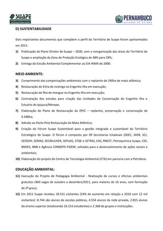 D) SUSTENTABILIDADE

Dois importantes documentos que compõem o perfil do Território de Suape foram apresentados
em 2011:
1) Publicação do Plano Diretor de Suape – 2030, com a reorganização das áreas do Território de
    Suape e ampliação da Zona de Proteção Ecológica de 48% para 59%;
2) Entrega do Estudo Ambiental Complementar ao EIA-RIMA de 2000.


MEIO AMBIENTE:
3) Cumprimento das compensações ambientais com o replantio de 240ha de mata atlântica;
4) Restauração de 61ha de restinga no Engenho Ilha em execução;
5) Restauração de 9ha de mangue no Engenho Ilha em execução;
6) Contratação dos estudos para criação das Unidades de Conservação do Engenho Ilha e
    Estuário do Ipojuca/Merepe;
7) Elaboração do Plano de Restauração da ZPEC – replantio, preservação e conservação de
    4.348ha;
8) Adesão ao Pacto Pela Restauração da Mata Atlântica;
9) Criação do Fórum Suape Sustentável para a gestão integrada e sustentável do Território
    Estratégico de Suape. O fórum é composto por 09 Secretarias Estaduais (SDEC, SASR, SCJ,
    SEDSDH, SEMAS, SECMULHER, SEPLAG, STQE e SETRA), EAS, RNEST, Petroquímica Suape, CSS,
    BNDES, BNB e Agência CONDEPE-FIDEM, voltados para o desenvolvimento de ações sociais e
    ambientais;
10) Elaboração do projeto do Centro de Tecnologia Ambiental (CTA) em parceria com a Petrobras.


EDUCAÇÃO AMBIENTAL:
11) Execução do Projeto de Pedagogia Ambiental - Realização de cursos e oficinas ambientais
    gratuitos (460 vagas de outubro a dezembro/2011, para maiores de 16 anos, com formação
    de 2º grau);
12) Em 2011 Suape recebeu 18.521 visitantes (54% de aumento em relação a 2010 com 12 mil
    visitantes): 8.744 são alunos de escolas públicas, 4.554 alunos da rede privada, 2.855 alunos
    do ensino superior (totalizando 16.153 estudantes) e 2.368 de grupos e instituições.
 