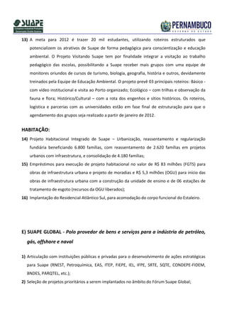 13) A meta para 2012 é trazer 20 mil estudantes, utilizando roteiros estruturados que
    potencializem os atrativos de Suape de forma pedagógica para conscientização e educação
    ambiental. O Projeto Visitando Suape tem por finalidade integrar a visitação ao trabalho
    pedagógico das escolas, possibilitando a Suape receber mais grupos com uma equipe de
    monitores oriundos de cursos de turismo, biologia, geografia, história e outros, devidamente
    treinados pela Equipe de Educação Ambiental. O projeto prevê 03 principais roteiros: Básico -
    com vídeo institucional e visita ao Porto organizado; Ecológico – com trilhas e observação da
    fauna e flora; Histórico/Cultural – com a rota dos engenhos e sítios históricos. Os roteiros,
    logística e parcerias com as universidades estão em fase final de estruturação para que o
    agendamento dos grupos seja realizado a partir de janeiro de 2012.


HABITAÇÃO:
14) Projeto Habitacional Integrado de Suape – Urbanização, reassentamento e regularização
    fundiária beneficiando 6.800 famílias, com reassentamento de 2.620 famílias em projetos
    urbanos com infraestrutura, e consolidação de 4.180 famílias;
15) Empréstimos para execução de projeto habitacional no valor de R$ 83 milhões (FGTS) para
    obras de infraestrutura urbana e projeto de moradias e R$ 5,3 milhões (OGU) para início das
    obras de infraestrutura urbana com a construção da unidade de ensino e de 06 estações de
    tratamento de esgoto (recursos da OGU liberados);
16) Implantação do Residencial Atlântico Sul, para acomodação do corpo funcional do Estaleiro.




E) SUAPE GLOBAL - Polo provedor de bens e serviços para a indústria de petróleo,
  gás, offshore e naval

1) Articulação com instituições públicas e privadas para o desenvolvimento de ações estratégicas
  para Suape (RNEST, Petroquímica, EAS, ITEP, FIEPE, IEL, IFPE, SRTE, SQTE, CONDEPE-FIDEM,
  BNDES, PARQTEL, etc.);
2) Seleção de projetos prioritários a serem implantados no âmbito do Fórum Suape Global;
 