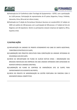 3) Realização da 11ª Conferência sobre Tecnilogia de Equipamentos – COTEC, com a participação
  de 1.659 pessoas. Participação de representantes de 07 países (Argentina, França, Finlândia,
  Alemanha, China, África do Sul e Reino Unido);
4) Realização da 2ª edição da Pernambuco Petroleum Business em outubro/2011 (1ª edição em
  2009 com público de 100 pessoas), com a participação de 500 pessoas e 1ª edição da Feira de
  Negócios com 60 expositores. Dentre os participantes estavam empresas da Inglaterra, África,
  Espanha e EUA.




F) OUTRAS AÇÕES

1) IMPLANTAÇÃO DA UNIDADE DE PRONTO ATENDIMENTO NO CABO DE SANTO AGOSTINHO,
  TERRITÓRIO ESTRATÉGICO DE SUAPE;
2) ELABORAÇÃO DOS PROJETOS EXECUTIVOS PARA CONSTRUÇÃO DA UNIDADE INTEGRADA DE
  SEGURANÇA (UIS) EM SUAPE;
3) INÍCIO DA IMPLANTAÇÃO DO PLANO DE AUXÍLIO MÚTUO (PAM) – ORGANIZAÇÃO DAS
  BRIGADAS INDIVIDUAIS DAS EMPRESAS EM UMA UNIDADE EXPANDIDA COM CAPACIDADE DE
  RESPOSTA RÁPIDA A GRANDES SINISTROS;
4) ELABORAÇÃO DO PLANO DE CONTROLE DE EMERGÊNCIAS (PCE DE SUAPE) PARA
  ENFRENTAMENTO DE ACIDENTES NO PORTO;
5) INÍCIO DO PROJETO DE MODERNIZAÇÃO DA GESTÃO PORTUÁRIA EM PARCERIA COM O
  MOVIMENTO BRASIL COMPETITIVO.
 