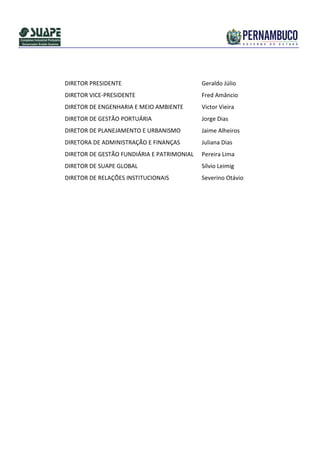 DIRETOR PRESIDENTE                          Geraldo Júlio
DIRETOR VICE-PRESIDENTE                     Fred Amâncio
DIRETOR DE ENGENHARIA E MEIO AMBIENTE       Victor Vieira
DIRETOR DE GESTÃO PORTUÁRIA                 Jorge Dias
DIRETOR DE PLANEJAMENTO E URBANISMO         Jaime Alheiros
DIRETORA DE ADMINISTRAÇÃO E FINANÇAS        Juliana Dias
DIRETOR DE GESTÃO FUNDIÁRIA E PATRIMONIAL   Pereira Lima
DIRETOR DE SUAPE GLOBAL                     Sílvio Leimig
DIRETOR DE RELAÇÕES INSTITUCIONAIS          Severino Otávio
 