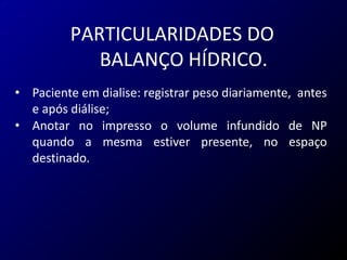 PARTICULARIDADES DO
BALANÇO HÍDRICO.
• Paciente em dialise: registrar peso diariamente, antes
e após diálise;
• Anotar no impresso o volume infundido de NP
quando a mesma estiver presente, no espaço
destinado.
 