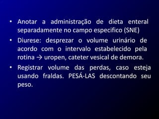 • Anotar a administração de dieta enteral
separadamente no campo especifico (SNE)
• Diurese: desprezar o volume urinário de
acordo com o intervalo estabelecido pela
rotina → uropen, cateter vesical de demora.
• Registrar volume das perdas, caso esteja
usando fraldas. PESÁ-LAS descontando seu
peso.
 