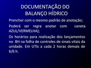 DOCUMENTAÇÃO DO
BALANÇO HÍDRICO
• Prencher com o mesmo padrão de anotação;
• Poderá ser regra anotar com caneta
AZUL/VERMELHA);
• Os horários para realização dos lançamentos
no BH na folha de controles de sinais vitais da
unidade. Em UTIs a cada 2 horas demais de
6/6 h.
 