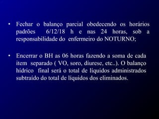 • Fechar o balanço parcial obedecendo os horários
padrões 6/12/18 h e nas 24 horas, sob a
responsabilidade do enfermeiro do NOTURNO;
• Encerrar o BH as 06 horas fazendo a soma de cada
item separado ( VO, soro, diurese, etc..). O balanço
hídrico final será o total de líquidos administrados
subtraído do total de líquidos dos eliminados.
 