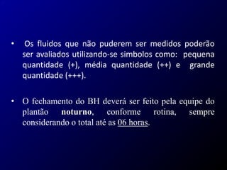 • Os fluidos que não puderem ser medidos poderão
ser avaliados utilizando-se simbolos como: pequena
quantidade (+), média quantidade (++) e grande
quantidade (+++).
• O fechamento do BH deverá ser feito pela equipe do
plantão noturno, conforme rotina, sempre
considerando o total até as 06 horas.
 