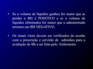 • Se o volume de líquidos ganhos for maior que as
perdas o BH é POSITIVO e se o volume de
líquidos eliminados for maior que o administrado
teremos um BH NEGATIVO.
• Os sinais vitais devem ser verificados de acordo
com a prescrição e servirão de subsidios para a
avaliação do Bh a ser feita pelo Enfermeiro.
 