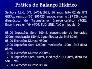 Prática de Balanço Hídrico
Senhora J.L.C, DN: 14/01/1985, 36 anos, leito 02 da UTI
GERAL, registro (BE) 295425, encontra-se no 19º DIH, com
diagnóstico de Traumatismo Cranioencefalico (TCE).
Encontra-se em VM+TOT, SVD, SNE, AVC em jugular D.
08:00 Ingestão: Soro 500ml, concentrado de hemácias
300ml, medicação 150ml, água filtrada via SNE 80ml.
08:00 Excreção: Diurese 450ml.
10:00 Ingestão: Soro 1250ml, medicação 100ml, SNE dieta
88ml.
10:00 Excreção: Diurese 2000ml.
12:00 Ingestão: Soro 500ml, Medicação D 150ml, dieta via
SNE 82ml.
12:00 Excreção: Diurese 450ml.
 