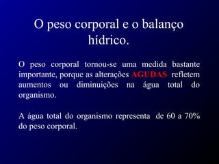 O peso corporal e o balanço
hídrico.
O peso corporal tornou-se uma medida bastante
importante, porque as alterações AGUDAS refletem
aumentos ou diminuições na água total do
organismo.
A água total do organismo representa de 60 a 70%
do peso corporal.
 