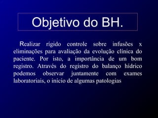 Objetivo do BH.
Realizar rígido controle sobre infusões x
eliminações para avaliação da evolução clínica do
paciente. Por isto, a importância de um bom
registro. Através do registro do balanço hídrico
podemos observar juntamente com exames
laboratoriais, o início de algumas patologias
 