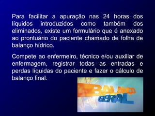 Para facilitar
líquidos introduzidos como também
a apuração nas 24 horas dos
dos
eliminados, existe um formulário que é anexado
ao prontuário do paciente chamado de folha de
balanço hídrico.
Compete ao enfermeiro, técnico e/ou auxiliar de
enfermagem, registrar todas as entradas e
perdas líquidas do paciente e fazer o cálculo de
balanço final.
 