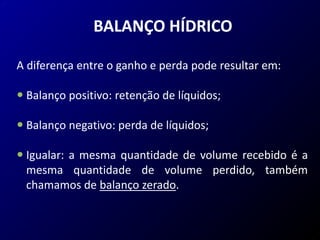 BALANÇO HÍDRICO
A diferença entre o ganho e perda pode resultar em:
 Balanço positivo: retenção de líquidos;
 Balanço negativo: perda de líquidos;
 Igualar: a mesma quantidade de volume recebido é a
mesma quantidade de volume perdido, também
chamamos de balanço zerado.
 
