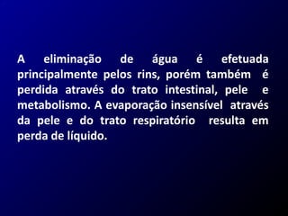 A eliminação de água é efetuada
principalmente pelos rins, porém também é
perdida através do trato intestinal, pele e
metabolismo. A evaporação insensível através
da pele e do trato respiratório resulta em
perda de líquido.
 