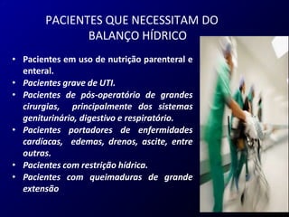 • Pacientes em uso de nutrição parenteral e
enteral.
• Pacientes grave de UTI.
• Pacientes de pós-operatório de grandes
cirurgias, principalmente dos sistemas
geniturinário, digestivo e respiratório.
• Pacientes portadores de enfermidades
cardíacas, edemas, drenos, ascite, entre
outras.
• Pacientes com restrição hídrica.
• Pacientes com queimaduras de grande
extensão
PACIENTES QUE NECESSITAM DO
BALANÇO HÍDRICO
 