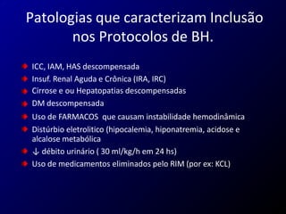 Patologias que caracterizam Inclusão
nos Protocolos de BH.
ICC, IAM, HAS descompensada
Insuf. Renal Aguda e Crônica (IRA, IRC)
Cirrose e ou Hepatopatias descompensadas
DM descompensada
Uso de FARMACOS que causam instabilidade hemodinâmica
Distúrbio eletrolitico (hipocalemia, hiponatremia, acidose e
alcalose metabólica
↓ débito urinário ( 30 ml/kg/h em 24 hs)
Uso de medicamentos eliminados pelo RIM (por ex: KCL)
 