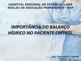 Enfª Manuelly S. Soares
IMPORTÂNCIA DO BALANÇO
HÍDRICO NO PACIENTE CRÍTICO.
HOSPITAL REGIONAL DE ESTÂNCIA – HRE
NÚCLEO DE EDUCAÇÃO PERMANENTE - NEP
 