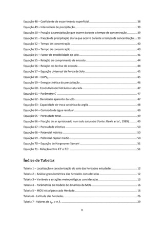 X
Equação 48 – Coeficiente de escorrimento superficial............................................................... 38
Equação 49 – Intensidade de precipitação ................................................................................. 39
Equação 50 – Fracção da precipitação que ocorre durante o tempo de concentração............. 39
Equação 51 – fracção da precipitação diária que ocorre durante o tempo de concentração.... 39
Equação 52 – Tempo de concentração....................................................................................... 40
Equação 53 – Tempo de concentração....................................................................................... 40
Equação 54 – Factor de erodibilidade do solo............................................................................ 41
Equação 55 – Relação de comprimento de encosta................................................................... 44
Equação 56 – Relação de declive de encosta.............................................................................. 44
Equação 57 – Equação Universal de Perda de Solo .................................................................... 45
Equação 58 – EUPSaj .................................................................................................................... 45
Equação 59 – Energia cinética da precipitação........................................................................... 46
Equação 60 - Condutividade hidráulica saturada........................................................................ 47
Equação 61 – Parâmetro ......................................................................................................... 47
Equação 62 - Densidade aparente do solo.................................................................................. 47
Equação 63 - Capacidade de troca catiónica da argila................................................................ 48
Equação 64 – Conteúdo de água residual................................................................................... 49
Equação 65 – Porosidade total.................................................................................................... 49
Equação 66 – Fracção de ar aprisionado num solo saturado (Fonte: Rawls et al., 1989) .......... 49
Equação 67 – Porosidade efectiva .............................................................................................. 50
Equação 68 – Potencial mátrico.................................................................................................. 50
Equação 69 – Potencial capilar médio ........................................................................................ 50
Equação 70 – Equação de Hargreaves-Samani ........................................................................... 51
Equação 71 - Relação entre e . ........................................................................................ 51
Índice de Tabelas
Tabela 1 – Localização e caracterização do solo das herdades estudadas................................. 12
Tabela 2 – Análise granulométrica das herdades consideradas ................................................. 12
Tabela 3 – Variáveis e estações meteorológicas consideradas................................................... 13
Tabela 4 – Parâmetros do modelo de dinâmica da MOS............................................................ 16
Tabela 5 – MOS inicial para cada Herdade.................................................................................. 16
Tabela 6 - Latitude das herdades. ............................................................................................... 26
Tabela 7 - Valores de , e . ................................................................................................... 29
 